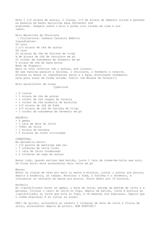Bote 1 1/2 xícara de açúcar, 2 claras, 1/3 de xícara de damasco cozido e passado
na peneira em banho maria(com água fervendo) até
engrossar. Despeje sobre o bolo e ponha coco ralado em cima e nos
lados.

Bolo Maravilha de Chocolate
 - Culinarista: Isamara Carnelóz Amâncio
Ingredientes:
04 ovos
1.1/2 xícara de chá de açúcar
04 ovos
02 xícaras de chá de farinha de trigo
¾ de xícara de chá de chocolate em pó
01 colher de sobremesa de fermento em pó
½ xícara de chá de água morna
Modo de Preparo:
Bata os ovos inteiros com o açúcar, até clarear.
Em uma vasilha peneire a farinha, o chocolate, o fermento e reserve.
Alterne na massa os ingredientes secos e a água, misturando levemente.
Leve para assar em forma untada. Cobrir com Mousse de Cereja(-)

Bolo maravilhoso de nozes
                        Cybercook

-   8 claras
-   1 xícara de chá de açúcar
-   1 colher de chá raspas de laranja
-   1 colher de chá essência de baunilha
-   1/2 xícara de chá de fubá
-   1/2 xícara de chá de farinha de trigo
-   1 colher de sobremesa de fermento em pó

RECHEIO:
- 6 gemas
- 1 lata de doce de leite
- 700ml de leite
- 1 xícara de maizena
- 2 xícaras de nozes trituradas

COBERTURA:
Na batedeira bater:
- 1/2 pacote de manteiga sem sal
- 7 colheres de leite ninho
- 1 lata de leite condensado
- 2 colheres de sopa de açúcar

Bater tudo, quando estiver bem batido, junte 1 lata de creme-de-leite sem soro.
Se ficar muito mole acrescentar mais leite em pó

Massa:
Bater as claras em neve por mais ou menos 4 minutos, juntar o açúcar aos poucos,
depois a essência, as raspas. Misturar o fubá, a farinha e o fermento, e
incorporar ao restante da massa aos poucos. Forno médio por 15 minutos.

Recheio:
No liqüidificador bater as gemas, o doce de leite, metade da medida de leite e a
maizena. Colocar o resto do leite no fogo, depois de batido, junte à mistura do
liqüidificador ao leite que está no fogo, e vá mexendo até engrossar. Depois que
o creme engrossar é só juntar as nozes.

OBS: Se quiser, acrescente ao recheio 2 colheres de doce de leite e flocos de
arroz, acrescentar depois de pronto. BOM APETITE!!
 