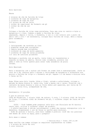 Bolo marítimo

Massa

2 xícaras de chá de farinha de trigo
2 colheres de sopa de margarina
2 colheres de sopa de óleo
1/2 xícara de chá de leite
1 colher de sopa(rasa) de fermento em pó
1 colher de chá de sal
1 ovo

Coloque a farinha de trigo numa porcelana, faça uma cova no centro e bote a
margarina e o óleo. Começe a mexer a farinha de trigo
amassando, depois o leite, o fermento, o sal e o ovo inteiro até o ponto de
abrir com o rolo - se necessário, coloque mais farinha de trigo. Abra a massa
para rocambole.

Recheio

1 lata(grande) de sardinha ao óleo
1 pimentão verde bem cortadinho
1 cebola grande bem cortadinha
3 colheres de sopa de molho pamarola
3 colheres de sopa de salsa picadinha
1/2 lata de azeitona picadinha

Machuque a sardinha com um garfo, junte todos os ingredientes e
espalhe na massa já aberta. Enrole como rocambole, pincele com
gema e leve ao forno quente para assar numa assadeira um pouco
untada.

Bolo Mesclado

Bata a margarina com o açúcar até formar um creme leve e esbranquiçado. Junte os
ovos um a um, diminua para o mínimo a velocidade da batedeira e acrescente aos
poucos a farinha de trigo e o fermento em pó. Separe 1/3 da massa e misture nela
o Cacau em Pó.


Numa fôrma para bolo inglês (26cm x 12cm), untada e enfarinhada, coloque a
metade da massa branca e, sobre ela, toda a massa com o cacau. Finalize com o
restante da massa branca e leve ao forno médio pré aquecido, por cerca de 45
minutos. Sirva frio, acompanhado de chá.


Rendimento: 10 porções

O que eu preciso ter-
200g de margarina, 1 xícara (chá) de açúcar, 4 ovos, 1 ½ xícara (chá) de farinha
de trigo, 2 colheres (chá) de fermento em pó, 2 colheres (sopa) de Cacau em Pó
Garoto

     DICA: · Você também pode preparar este bolo com Chocolate em Pó Garoto;
neste caso, utilize 4 colheres (sopa) de produto.
· O efeito mesclado é obtido naturalmente: o peso das massas sobrepostas cria os
desenhos, dispensando o uso de facas ou garfos para misturar.
· Além de gostoso e bonito, este bolo também é prático: você não vai precisar
nem mesmo de leite ou água, para o preparo!

Bolo mexe e remexe

                                        - Cecília Biju - fone: 297.11.68
Numa vasilha com tampa coloque os seguintes ingredientes na ordem:
1 ½ xicara de leite de coco
3 ovos inteiros
 