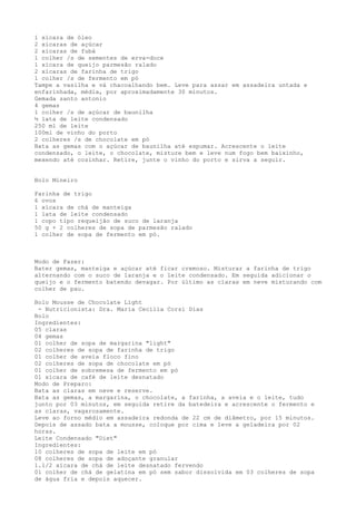 1 xícara de óleo
2 xícaras de açúcar
2 xícaras de fubá
1 colher /s de sementes de erva-doce
1 xícara de queijo parmesão ralado
2 xícaras de farinha de trigo
1 colher /s de fermento em pó
Tampe a vasilha e vá chacoalhando bem. Leve para assar em assadeira untada e
enfarinhada, média, por aproximadamente 30 minutos.
Gemada santo antonio
4 gemas
1 colher /s de açúcar de baunilha
½ lata de leite condensado
250 ml de leite
100ml de vinho do porto
2 colheres /s de chocolate em pó
Bata as gemas com o açúcar de baunilha até espumar. Acrescente o leite
condensado, o leite, o chocolate, misture bem e leve num fogo bem baixinho,
mexendo até cozinhar. Retire, junte o vinho do porto e sirva a seguir.


Bolo Mineiro

Farinha de trigo
6 ovos
1 xícara de chá de manteiga
1 lata de leite condensado
1 copo tipo requeijão de suco de laranja
50 g + 2 colheres de sopa de parmesão ralado
1 colher de sopa de fermento em pó.



Modo de Fazer:
Bater gemas, manteiga e açúcar até ficar cremoso. Misturar a farinha de trigo
alternando com o suco de laranja e o leite condensado. Em seguida adicionar o
queijo e o fermento batendo devagar. Por último as claras em neve misturando com
colher de pau.

Bolo Mousse de Chocolate Light
 - Nutricionista: Dra. Maria Cecilia Corsi Dias
Bolo
Ingredientes:
05 claras
04 gemas
01 colher de sopa de margarina "light"
02 colheres de sopa de farinha de trigo
01 colher de aveia floco fino
02 colheres de sopa de chocolate em pó
01 colher de sobremesa de fermento em pó
01 xícara de café de leite desnatado
Modo de Preparo:
Bata as claras em neve e reserve.
Bata as gemas, a margarina, o chocolate, a farinha, a aveia e o leite, tudo
junto por 03 minutos, em seguida retire da batedeira e acrescente o fermento e
as claras, vagarosamente.
Leve ao forno médio em assadeira redonda de 22 cm de diâmetro, por 15 minutos.
Depois de assado bata a mousse, coloque por cima e leve a geladeira por 02
horas.
Leite Condensado "Diet"
Ingredientes:
10 colheres de sopa de leite em pó
08 colheres de sopa de adoçante granular
1.1/2 xícara de chá de leite desnatado fervendo
01 colher de chá de gelatina em pó sem sabor dissolvida em 03 colheres de sopa
de água fria e depois aquecer.
 