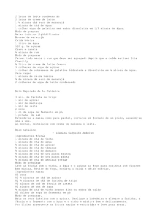 2 latas de leite condensa do
2 latas de creme de leite
1 ½ xícara chá suco de maracujá
1 xícara de chá de água
1 colher sopa de gelatina sem sabor dissolvida em 1/3 xícara de água.
Modo de preparo
Bater tudo no liqüidificador
Mousse de maracujá
Calda básica
1 litro de água
500 g. De açúcar
Cravo e canela
½ xícara de rum
Modo de preparar
Ferver tudo menos o rum que deve ser agregado depois que a calda estiver fria
Chantily
½ litro de creme de leite fresco
3 colheres de sopa de açúcar
1 colher de sobremesa de gelatina hidratada e dissolvida em ¼ xícara de água.
Para regar
1 xícara de calda básica
¼ de xícara de suco de maracujá
2 colheres de sopa de leite condensado


Bolo Napoleão da Lu Caldeira

3 xíc. de farinha de trigo
1 xíc de açúcar
1 xíc de manteiga
1 xíc de leite
2 ovos
1 cl de sopa de fermento em pó
1 pitada de sal
Estende-se a massa como para pastel, corta-se em formato de um prato, assando-se
uma a uma.
Ao montar, recheia-se com creme de maisena e leite.

Bolo natalino
                        - Isamara Carnelóz Amâncio
Ingredientes frutas
1 xícara de chá de vinho
1 xícara de chá de água
½ xícara de chá de açúcar
½ xícara de chá de tâmaras
½ xícara de chá de damasco
½ xícara de chá de uva passa branca
½ xícara de chá de uva passa preta
½ xícara de chá de ameixas pretas
Modo de preparar
Leve as frutas com o vinho, a água e o açúcar ao fogo para cozinhar até ficarem
bem macias. Retire do fogo, escorra a calda e deixe esfriar.
Ingredientes massa
05 ovos
02 ½ xícaras de chá de açúcar
02 ½ xícaras de chá de farinha de trigo
01 xícara de chá de fécula de batata
01 xícara de chá de água
½ xícara de chá de vinho branco fino ou sobra da calda
01 colher de sopa de fermento em pó
Modo de preparar.
Bata os ovos inteiros com o açúcar. Desligue a batedeira e alterne a farinha, a
fécula e o fermento com a água e o vinho e misture bem e delicadamente.
Por último acrescente as frutas macias e escorridas e leve para assar.
 