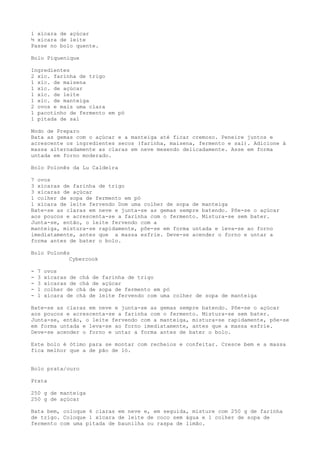 1 xícara de açúcar
½ xícara de leite
Passe no bolo quente.

Bolo Piquenique

Ingredientes
2 xíc. farinha de trigo
1 xíc. de maisena
1 xíc. de açúcar
1 xíc. de leite
1 xíc. de manteiga
2 ovos e mais uma clara
1 pacotinho de fermento em pó
1 pitada de sal

Modo de Preparo
Bata as gemas com o açúcar e a manteiga até ficar cremoso. Peneire juntos e
acrescente os ingredientes secos (farinha, maisena, fermento e sal). Adicione à
massa alternadamente as claras em neve mexendo delicadamente. Asse em forma
untada em forno moderado.

Bolo Polonês da Lu Caldeira

7 ovos
3 xícaras de farinha de trigo
3 xícaras de açúcar
1 colher de sopa de fermento em pó
1 xícara de leite fervendo Dom uma colher de sopa de manteiga
Bate-se as claras em neve e junta-se as gemas sempre batendo. Põe-se o açúcar
aos poucos e acrescenta-se a farinha com o fermento. Mistura-se sem bater.
Junta-se, então, o leite fervendo com a
manteiga, mistura-se rapidamente, põe-se em forma untada e leva-se ao forno
imediatamente, antes que a massa esfrie. Deve-se acender o forno e untar a
forma antes de bater o bolo.

Bolo Polonês
            Cybercook

-   7   ovos
-   3   xícaras de chá de farinha de trigo
-   3   xícaras de chá de açúcar
-   1   colher de chá de sopa de fermento em pó
-   1   xícara de chá de leite fervendo com uma colher de sopa de manteiga

Bate-se as claras em neve e junta-se as gemas sempre batendo. Põe-se o açúcar
aos poucos e acrescenta-se a farinha com o fermento. Mistura-se sem bater.
Junta-se, então, o leite fervendo com a manteiga, mistura-se rapidamente, põe-se
em forma untada e leva-se ao forno imediatamente, antes que a massa esfrie.
Deve-se acender o forno e untar a forma antes de bater o bolo.

Este bolo é ótimo para se montar com recheios e confeitar. Cresce bem e a massa
fica melhor que a de pão de ló.


Bolo prata/ouro

Prata

250 g de manteiga
250 g de açúcar

Bata bem, coloque 6 claras em neve e, em seguida, misture com 250 g de farinha
de trigo. Coloque 1 xícara de leite de coco sem água e 1 colher de sopa de
fermento com uma pitada de baunilha ou raspa de limão.
 