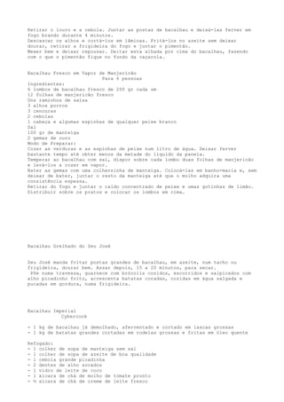 Retirar o louro e a cebola. Juntar as postas de bacalhau e deixá-las ferver em
fogo brando durante 4 minutos.
Descascar os alhos e cortá-los em lâminas. Fritá-los no azeite sem deixar
dourar, retirar a frigideira do fogo e juntar o pimentão.
Mexer bem e deixar repousar. Deitar esta alhada por cima do bacalhau, fazendo
com o que o pimentão fique no fundo da caçarola.


Bacalhau Fresco em Vapor de Manjericão
                          Para 6 pessoas
Ingredientes:
6 lombos de bacalhau fresco de 200 gr cada um
12 folhas de manjericão fresco
Uns raminhos de salsa
3 alhos porros
3 cenouras
2 cebolas
1 cabeça e algumas espinhas de qualquer peixe branco
Sal
100 gr de manteiga
2 gemas de ouro
Modo de Preparar:
Cozer as verduras e as espinhas de peixe num litro de água. Deixar ferver
bastante tempo até obter menos da metade do líquido da panela.
Temperar ao bacalhau com sal, dispor sobre cada lombo duas folhas de manjericão
e levá-los a cozer em vapor.
Bater as gemas com uma colherzinha de manteiga. Colocá-las em banho-maria e, sem
deixar de bater, juntar o resto da manteiga até que o molho adquira uma
consistência espessa.
Retirar do fogo e juntar o caldo concentrado de peixe e umas gotinhas de limão.
Distribuir sobre os pratos e colocar os lombos em cima.




Bacalhau Grelhado do Seu José


Seu José manda fritar postas grandes de bacalhau, em azeite, num tacho ou
frigideira, dourar bem. Assar depois, 15 a 20 minutos, para secar.
 Põe numa travessa, guarnece com brócolis cozidos, escorridos e salpicados com
alho picadinho frito, acrescenta batatas coradas, cozidas em água salgada e
pucadas em gordura, numa frigideira.




Bacalhau Imperial
            Cybercook

- 1 kg de bacalhau já demolhado, aferventado e cortado em lascas grossas
- 1 kg de batatas grandes cortadas em rodelas grossas e fritas em óleo quente

Refogado:
- 1 colher de sopa de manteiga sem sal
- 1 colher de sopa de azeite de boa qualidade
- 1 cebola grande picadinha
- 2 dentes de alho socados
- 1 vidro de leite de coco
- 1 xícara de chá de molho de tomate pronto
- ½ xícara de chá de creme de leite fresco
 