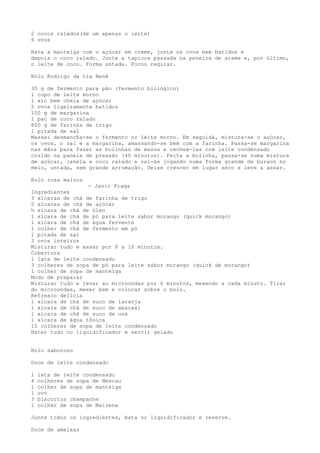 2 cocos ralados(de um apenas o leite)
6 ovos

Bata a manteiga com o açúcar em creme, junte os ovos bem batidos e
depois o coco ralado. Junte a tapioca passada na peneira de arame e, por último,
o leite de coco. Forma untada. Forno regular.

Bolo Rodrigo da tia Nenê

30 g de fermento para pão (fermento biológico)
1 copo de leite morno
1 xíc bem cheia de açúcar
5 ovos ligeiramente batidos
100 g de margarina
1 pac de coco ralado
800 g de farinha de trigo
1 pitada de sal
Massa: desmancha-se o fermento no leite morno. Em seguida, mistura-se o açúcar,
os ovos, o sal e a margarina, amassando-se bem com a farinha. Passa-se margarina
nas mãos para fazer as bolinhas de massa e recheá-las com leite condensado
cozido na panela de pressão (40 minutos). Feita a bolinha, passa-se numa mistura
de açúcar, canela e coco ralado e vai-se jogando numa forma grande de buraco no
meio, untada, sem grande arrumação. Deixe crescer em lugar seco e leve a assar.

Bolo rosa maluca
                  - Janir Fraga
Ingredientes
3 xícaras de chá de farinha de trigo
2 xícaras de chá de açúcar
½ xícara de chá de óleo
1 xícara de chá de pó para leite sabor morango (quick morango)
1 xícara de chá de água fervente
1 colher de chá de fermento em pó
1 pitada de sal
3 ovos inteiros
Misturar tudo e assar por 8 a 10 minutos.
Cobertura
1 lata de leite condensado
3 colheres de sopa de pó para leite sabor morango (quick de morango)
1 colher de sopa de manteiga
Modo de preparar
Misturar tudo e levar ao microondas por 6 minutos, mexendo a cada minuto. Tirar
do microondas, mexer bem e colocar sobre o bolo.
Refresco delícia
1 xícara de chá de suco de laranja
1 xícara de chá de suco de abacaxi
1 xícara de chá de suco de uva
1 xícara de água tônica
10 colheres de sopa de leite condensado
Bater tudo no liquidificador e servir gelado


Bolo saboroso

Doce de leite condensado

1   lata de leite condensado
4   colheres de sopa de Nescau
1   colher de sopa de manteiga
1   ovo
3   biscoitos champanhe
1   colher de sopa de Maizena

Junte todos os ingredientes, bata no liquidificador e reserve.

Doce de ameixas
 