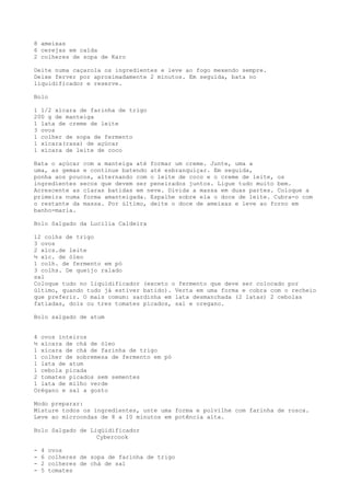 8 ameixas
6 cerejas em calda
2 colheres de sopa de Karo

Deite numa caçarola os ingredientes e leve ao fogo mexendo sempre.
Deixe ferver por aproximadamente 2 minutos. Em seguida, bata no
liquidificador e reserve.

Bolo

1 1/2 xícara de farinha de trigo
200 g de manteiga
1 lata de creme de leite
3 ovos
1 colher de sopa de fermento
1 xícara(rasa) de açúcar
1 xícara de leite de coco

Bata o açúcar com a manteiga até formar um creme. Junte, uma a
uma, as gemas e continue batendo até esbranquiçar. Em seguida,
ponha aos poucos, alternando com o leite de coco e o creme de leite, os
ingredientes secos que devem ser peneirados juntos. Ligue tudo muito bem.
Acrescente as claras batidas em neve. Divida a massa em duas partes. Coloque a
primeira numa forma amanteigada. Espalhe sobre ela o doce de leite. Cubra-o com
o restante da massa. Por último, deite o doce de ameixas e leve ao forno em
banho-maria.

Bolo Salgado da Lucilia Caldeira

12 colhs de trigo
3 ovos
2 xícs.de leite
½ xíc. de óleo
1 colh. de fermento em pó
3 colhs. De queijo ralado
sal
Coloque tudo no liquidificador (exceto o fermento que deve ser colocado por
último, quando tudo já estiver batido). Verta em uma forma e cobra com o recheio
que preferir. O mais comum: sardinha em lata desmanchada (2 latas) 2 cebolas
fatiadas, dois ou tres tomates picados, sal e oregano.

Bolo salgado de atum


4 ovos inteiros
½ xícara de chá de óleo
1 xícara de chá de farinha de trigo
1 colher de sobremesa de fermento em pó
1 lata de atum
1 cebola picada
2 tomates picados sem sementes
1 lata de milho verde
Orégano e sal a gosto

Modo preparar:
Misture todos os ingredientes, unte uma forma e polvilhe com farinha de rosca.
Leve ao microondas de 8 a 10 minutos em potência alta.

Bolo Salgado de Liqüidificador
                  Cybercook

-   4   ovos
-   6   colheres de sopa de farinha de trigo
-   2   colheres de chá de sal
-   5   tomates
 