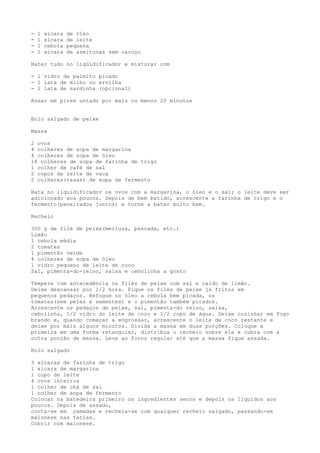 -   1   xícara   de óleo
-   1   xícara   de leite
-   1   cebola   pequena
-   1   xícara   de azeitonas sem caroço

Bater tudo no liqüidificador e misturar com

- 1 vidro de palmito picado
- 1 lata de milho ou ervilha
- 1 lata de sardinha (opcional)

Assar em pirex untado por mais ou menos 20 minutos


Bolo salgado de peixe

Massa

2 ovos
4 colheres de sopa de margarina
4 colheres de sopa de óleo
18 colheres de sopa de farinha de trigo
1 colher de café de sal
2 copos de leite de vaca
2 colheres(rasas) de sopa de fermento

Bata no liquidificador os ovos com a margarina, o óleo e o sal; o leite deve ser
adicionado aos poucos. Depois de bem batido, acrescente a farinha de trigo e o
fermento(peneirados juntos) e torne a bater muito bem.

Recheio

300 g de filé de peixe(merluza, pescada, etc.)
Limão
1 cebola média
2 tomates
1 pimentão verde
4 colheres de sopa de óleo
1 vidro pequeno de leite de coco
Sal, pimenta-do-reino, salsa e cebolinha a gosto

Tempere com antecedência os filés de peixe com sal e caldo de limão.
Deixe descansar por 1/2 hora. Pique os filés de peixe já fritos em
pequenos pedaços. Refogue no óleo a cebola bem picada, os
tomates(sem peles e sementes) e o pimentão também picados.
Acrescente os pedaços de peixe, sal, pimenta-do reino, salsa,
cebolinha, 1/2 vidro do leite de coco e 1/2 copo de água. Deixe cozinhar em fogo
brando e, quando começar a engrossar, acrescente o leite de coco restante e
deixe por mais alguns minutos. Divida a massa em duas porções. Coloque a
primeira em uma forma retangular, distribua o recheio sobre ela e cubra com a
outra porção de massa. Leve ao forno regular até que a massa fique assada.

Bolo salgado

3 xícaras de farinha de trigo
1 xícara de margarina
1 copo de leite
4 ovos inteiros
1 colher de chá de sal
1 colher de sopa de fermento
Colocar na batedeira primeiro os ingredientes secos e depois os líquidos aos
poucos. Depois de assado,
corta-se em camadas e recheia-se com qualquer recheio salgado, passando-se
maionese nas fatias.
Cobrir com maionese.
 