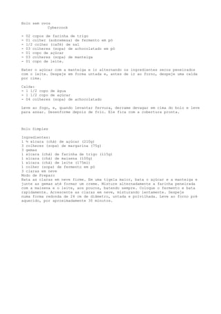 Bolo sem ovos
            Cybercook

-   02 copos de farinha de trigo
-   01 colher (sobremesa) de fermento em pó
-   1/2 colher (café) de sal
-   03 colheres (sopa) de achocolatado em pó
-   01 copo de açúcar
-   03 colheres (sopa) de manteiga
-   01 copo de leite.

Bater o açúcar com a manteiga e ir alternando os ingredientes secos peneirados
com o leite. Despeje em forma untada e, antes de ir ao forno, despeje uma calda
por cima.

Calda:
- 1 1/2 copo de água
- 1 1/2 copo de açúcar
- 04 colheres (sopa) de achocolatado

Leve ao fogo, e, quando levantar fervura, derrame devagar em cima do bolo e leve
para assar. Desenforme depois de frio. Ele fica com a cobertura pronta.



Bolo Simples

Ingredientes:
1 ½ xícara (chá) de açúcar (210g)
3 colheres (sopa) de margarina (75g)
3 gemas
1 xícara (chá) de farinha de trigo (115g)
1 xícara (chá) de maisena (100g)
1 xícara (chá) de leite (175ml)
1 colher (sopa) de fermento em pó
3 claras em neve
Modo de Preparo
Bata as claras em neve firme. Em uma tigela maior, bata o açúcar e a manteiga e
junte as gemas até formar um creme. Misture alternadamente a farinha peneirada
com a maisena e o leite, aos poucos, batendo sempre. Coloque o fermento e bata
rapidamente. Acrescente as claras em neve, misturando lentamente. Despeje
numa forma redonda de 24 cm de diâmetro, untada e polvilhada. Leve ao forno pré
aquecido, por aproximadamente 30 minutos.
 