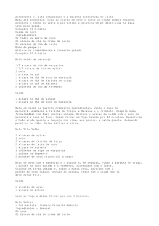 Acrescente o leite condensado e a maisena dissolvida no leite.
Mexa até engrossar, bata as claras em neve e junte ao creme sempre mexendo.
Adicione o creme de leite e por último a gelatina em pó dissolvida na água.
Leve para gelar.
Duração: 08 minutos
Calda de coco
Ingredientes:
01 vidro de leite de coco
01 xícara de chá de creme de leite
03 xícaras de chá de leite
Modo de preparo:
misture os ingredientes e conserve gelado
Duração: 02 minutos

Bolo úmido de maracujá

1/2 xícara de chá de margarina
1 1/2 xícara de chá de açúcar
2 ovos
1 pitada de sal
1 xícara de chá de suco de maracujá
1 xícara de chá de farinha de trigo
1 xícara de chá de Maizena
2 colheres de chá de fermento

Calda

1 xícara de chá de açúcar
1 xícara de chá de suco de maracujá

Bata em creme os quatros primeiros ingredientes. Junte o suco de
maracujá. Adicione a farinha de trigo, a Maizena e o fermento. Despeje numa
forma(média) com furo central untada. Misture o açúcar da calda com o suco de
maracujá e leve ao fogo. Deixe ferver em fogo brando por 10 minutos. Desenforme
o bolo ainda quente e despeje por cima, aos poucos, a calda quente, deixando
penetrar no bolo. Deixe esfriar e sirva.

Bolo Vila Velha

2   xícaras de açúcar
3   ovos
2   xícaras de farinha de trigo
2   xícaras de leite de coco
1   xícara de Maizena
3   colheres de sopa de margarina
1   colher de fermento
2   pacotes de coco ralado(100 g cada)

Bata os ovos com a manteiga e o açúcar e, em seguida, junte a farinha de trigo,
1 pacote de coco ralado e o fermento, alternados com o leite.
Coloque em forma untada e, sobre a massa crua, polvilhe com 1
pacote de coco ralado. Depois de assado, regue com a calda que já
deve estar fria.

Calda

2 xícaras de água
1 xícara de açúcar

Leve ao fogo e deixe ferver por uns 3 minutos.

Bolo Xadrez
- Culinarista: Isamara Carnelóz Amâncio
Ingredientes - (massa)
06 ovos
01 xícara de chá de creme de leite
 