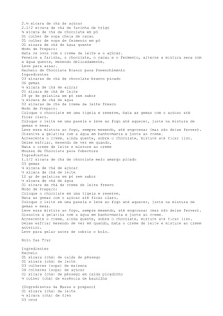 2.½ xícara de chá de açúcar
2.1/2 xícara de chá de farinha de trigo
¾ xícara de chá de chocolate em pó
01 colher de sopa cheia de cacau
01 colher de sopa de fermento em pó
01 xícara de chá de água quente
Modo de Preparo:
Bata os ovos com o creme de leite e o açúcar.
Peneire a farinha, o chocolate, o cacau e o fermento, alterne a mistura seca com
a água quente, mexendo delicadamente.
Leve para assar.
Recheio de Chocolate Branco para Preenchimento
Ingredientes
03 xícaras de chá de chocolate branco picado
06 gemas
½ xícara de chá de açúcar
01 xícara de chá de leite
24 gr de gelatina em pó sem sabor
½ xícara de chá de água
02 xícaras de chá de creme de leite fresco
Modo de Preparo:
Coloque o chocolate em uma tigela e reserve, bata as gemas com o açúcar até
ficar claro.
Coloque o leite em uma panela e leve ao fogo até aquecer, junte na mistura de
gemas e mexa.
Leve essa mistura ao fogo, sempre mexendo, até engrossar (mas não deixe ferver).
Dissolva a gelatina com a água em banho-maria e junte ao creme.
Acrescente o creme, ainda quente, sobre o chocolate, misture até ficar liso.
Deixe esfriar, mexendo de vez em quando.
Bata o creme de leite e misture ao creme
Mousse de Chocolate para Cobertura
Ingredientes
1.1/2 xícara de chá de chocolate meio amargo picado
03 gemas
¼ xícara de chá de açúcar
½ xícara de chá de leite
12 gr de gelatina em pó sem sabor
¼ xícara de chá de água
01 xícara de chá de creme de leite fresco
Modo de Preparo:
Coloque o chocolate em uma tigela e reserve.
Bata as gemas com o açúcar até ficar claro.
Coloque o leite em uma panela e leve ao fogo até aquecer, junte na mistura de
gemas e mexa.
Leve essa mistura ao fogo, sempre mexendo, até engrossar (mas não deixe ferver).
Dissolva a gelatina com a água em banho-maria e junte ao creme.
Acrescente o creme, ainda quente, sobre o chocolate, misture até ficar liso.
Deixe esfriar mexendo de vez em quando, bata o creme de leite e misture ao creme
anterior.
Leve para gelar antes de cobrir o bolo.

Bolo Zas Traz

Ingredientes
Recheio
01 xícara (chá) de calda de pêssego
01 xícara (chá) de leite
03 colheres (sopa) de maisena
04 colheres (sopa) de açúcar
01 xícara (chá) de pêssego em calda picadinho
½ colher (chá) de essência de baunilha

(Ingredientes da Massa e preparo)
01 xícara (chá) de leite
½ xícara (chá) de óleo
03 ovos
 