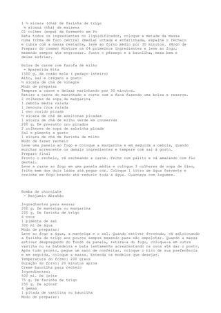 1 ½ xícara (chá) de farinha de trigo
 ½ xícara (chá) de maisena
01 colher (sopa) de fermento em Po
Bata todos os ingredientes no liqüidificador, coloque a metade da massa
numa forma de furo central (media) untada e enfarinhada, espalhe o recheio
e cubra com a massa restante, leve ao forno médio por 30 minutos. (Modo de
Preparo do creme) Misture os 04 primeiros ingredientes e leve ao fogo,
mexendo sempre ate engrossar. Junte o pêssego e a baunilha, mexa bem e
deixe esfriar.

Bolsa de carne com farofa de milho
 - Aparecida Rita
1500 g. de coxão mole ( pedaço inteiro)
Alho, sal e orégano a gosto
½ xícara de chá de vinagre
Modo de preparar
Tempere a carne e deixar marinhando por 30 minutos.
Retire a carne do marinhado e corte com a faca fazendo uma bolsa e reserve.
2 colheres de sopa de margarina
1 cebola média ralada
1 cenoura crua ralada
1 ovo cozido picado
½ xícara de chá de azeitonas picadas
1 xícara de chá de milho verde em conservas
200 g. De presunto cru picados
2 colheres de sopa de salsinha picada
Sal e pimenta a gosto
1 xícara de chá de farinha de milho
Modo de fazer recheio
Leve uma panela ao fogo e coloque a margarina e em seguida a cebola, quando
murchar acrescente os demais ingredientes e tempere com sal à gosto.
Preparo final
Pronto o recheio, vá recheando a carne. Feche com palito e vá amarando com fio
dental.
Leve a carne ao fogo em uma panela média e coloque 3 colheres de sopa de óleo,
frite bem dos dois lados até pegar cor. Coloque 1 litro de água fervente e
cozinhe em fogo brando até reduzir toda a água. Guarneça com legumes.



Bomba de chocolate
 - Benjamin Abrahão

Ingredientes para massa:
200 g. De manteiga ou margarina
200 g. De farinha de trigo
6 ovos
1 pimenta de sal
300 ml de água
Modo de preparar:
Leve ao fogo a água, a manteiga e o sal. Quando estiver fervendo, vá adicionando
a farinha de trigo aos poucos sempre mexendo para não empelotar. Quando a massa
estiver despregando do fundo da panela, retire-a do fogo, coloque-a em outra
vasilha ou na batedeira e bata lentamente acrescentando os ovos até dar o ponto.
Após tudo pronto, pegue um saco de confeitar, coloque o bico de sua preferência
e em seguida, coloque a massa. Estenda os modelos que desejar.
Temperatura do formo: 200 graus
Duração do forno: 20 minutos aprox
Creme baunilha para recheio
Ingredientes:
500 ml. De leite
75 g. De farinha de trigo
250 g. De açúcar
4 gemas
1 pitada de vanilina ou baunilha
Modo de preparar:
 