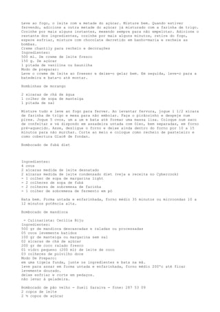 Leve ao fogo, o leite com a metade do açúcar. Misture bem. Quando estiver
fervendo, adicione a outra metade do açúcar já misturado com a farinha de trigo.
Cozinhe por mais alguns instantes, mexendo sempre para não empelotar. Adicione o
restante dos ingredientes, cozinhe por mais alguns minutos, retire do fogo,
espere esfriar, misture com chocolate derretido em banho-maria e recheie as
bombas.
Creme chantily para recheio e decorações
Ingredientes:
500 ml. De creme de leite fresco
150 g. De açúcar
1 pitada de vanilina ou baunilha
Modo de preparar:
Leve o creme de leite ao freeser e deixe-o gelar bem. Em seguida, leve-o para a
batedeira e bata-o até montar.

Bombinhas de morango

2 xícaras de chá de água
1 colher de sopa de manteiga
1 pitada de sal

Misture tudo e leve ao fogo para ferver. Ao levantar fervura, jogue 1 1/2 xícara
de farinha de trigo e mexa para não embolar. Faça o pirãozinho e despeje num
pirex. Jogue 5 ovos, um a um e bata até formar uma massa lisa. Coloque num saco
de confeitar e vá dispondo em assadeira untada com óleo, bem separadas, em forno
pré-aquecido. Asse, desligue o forno e deixe ainda dentro do forno por 10 a 15
minutos para não murchar. Corte ao meio e coloque como recheio de pasteleiro e
como cobertura Glacê de fondan.

Bombocado de fubá diet



Ingredientes:
4 ovos
2 xícaras medida de leite desnatado
2 xícaras medida de leite condensado diet (veja a receita no Cybercook)
- 1 colher de sopa de margarina light
- 2 colheres de sopa de fubá
- 2 colheres de sobremesa de farinha
- 1 colher de sobremesa de fermento em pó

Bata bem. Forma untada e enfarinhada, forno médio 35 minutos ou microondas 10 a
12 minutos potência alta.

Bombocado de mandioca

 - Culinarista: Cecília Biju
Ingredientes:
500 gr de mandioca descascadas e raladas ou processadas
05 ovos levemente batidos
100 gr de manteiga ou margarina sem sal
02 xícaras de chá de açúcar
200 gr de coco ralado fresco
01 vidro pequeno (200 ml) de leite de coco
03 colheres de polvilho doce
Modo De Preparo:
em uma tigela funda, junte os ingredientes e bata na mã.
leve para assar em forma untada e enfarinhada, forno médio 200ºc até ficar
levemente dourado.
deixe esfriar e corte em pedaços.
não levar à geladeira.

Bombocado de pão velho - Sueli Saraiva - fone: 287 53 09
2 copos de leite
2 ½ copos de açúcar
 