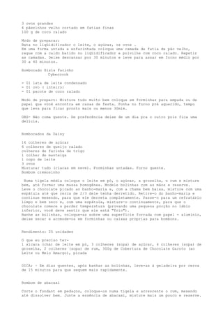 3 ovos grandes
4 pãezinhos velho cortado em fatias finas
100 g de coco ralado

Modo de preparar:
Bata no liqüidificador o leite, o açúcar, os ovos .
Em uma forma untada e enfarinhada coloque uma camada de fatia de pão velho,
regue com a caldo batido no liqüidificador e polvilhe com coco ralado. Repetir
as camadas. Deixe descansar por 30 minutos e leve para assar em forno médio por
30 a 40 minutos.

Bombocado Gisla Facinho
            Cybercook

- 01 lata de leite condensado
- 01 ovo ( inteiro)
- 01 pacote de coco ralado

Modo de preparo: Misture tudo muito bem coloque em forminhas para empada ou de
papel que você encontra em casas de festa. Ponha no forno pré aquecido, tempo
que leva para ficar pronto mais ou menos 30mim.

OBS- Não coma quente. De preferência deixe de um dia pra o outro pois fica uma
delícia.


Bombocados da Daisy

16 colheres de açúcar
6 colheres de queijo ralado
colheres de farinha de trigo
1 colher de manteiga
1 copo de leite
3 ovos
Misturar tudo (claras em neve). Forminhas untadas. Forno quente.
Bombom cremosinho

 Numa tigela média coloque o leite em pó, o açúcar, a groselha, o rum e misture
bem, até formar uma massa homogênea. Modele bolinhas com as mãos e reserve.
Leve o chocolate picado ao banho-maria e, com a chama bem baixa, misture com uma
espátula até que cerca de 2/3 dele tenha derretido. Retire-o do banho-maria e
continue mexendo, para que ele derreta completamente. Passe-o para um refratário
limpo e bem seco e, com uma espátula, misture-o continuamente, para que o
chocolate comece a perder temperatura (provando uma pequena porção no lábio
inferior, você deve sentir que ele está "frio").
Banhe as bolinhas, coloque-as sobre uma superfície forrada com papel - alumínio,
deixe secar e acomode-os em forminhas ou caixas próprias para bombons.


Rendimento: 25 unidades

O que eu preciso ter-
1 xícara (chá) de leite em pó, 3 colheres (sopa) de açúcar, 4 colheres (sopa) de
groselha, 2 colheres (sopa) de rum, 300g de Cobertura de Chocolate Garoto (ao
Leite ou Meio Amargo), picada


DICA: · Em dias quentes, após banhar as bolinhas, leve-as à geladeira por cerca
de 15 minutos para que sequem mais rapidamente.


Bombom de abacaxi

Corte o fondant em pedaços, coloque-os numa tigela e acrescente o rum, mexendo
até dissolver bem. Junte a essência de abacaxi, misture mais um pouco e reserve.
 