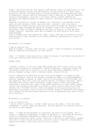 Pique o chocolate com uma faca grande e bem afiada, leve-o ao banho-maria e, com
a chama bem baixa, misture com uma espátula até que cerca de 2/3 dele tenha
derretido. Retire-o do banho-maria e continue mexendo, até desaparecerem todos
os pedacinhos. Passe-o para um refratário limpo e bem seco e, com uma espátula,
misture continuamente, para que o chocolate comece a perder temperatura
(provando uma pequena porção no lábio inferior, você deve sentir que ele está
"frio").
Preencha totalmente os moldes de bombom com o chocolate e em seguida vire-os
sobre um prato grande e fundo, para escorrer o excesso. Leve os moldes à
geladeira por alguns minutos, para que essa primeira camada de chocolate seque.
Coloque em cada cavidade uma porção do fondant e cubra com o restante do
chocolate. Volte os moldes à geladeira por mais 15 minutos, ou até que eles
fiquem "opacos", indicando assim que os bombons já estão prontos para serem
desenformados.
Vire os moldes sobre uma superfície limpa e seca, para que os bombons se soltem.
Acomode cada um numa forminha ou em caixas próprias, mantendo-os ao abrigo da
luz e calor.


Rendimento: 45 unidades

O que eu preciso ter-
250g de fondant, ½ xícara (chá) de rum, 1 colher (café) de essência de abacaxi,
500g de Cobertura de Chocolate ao Leite Garoto


DICA: · O fondant é uma pasta feita à base de açúcar, é facilmente encontrado em
lojas que comercializam artigos para festa.

Bombom Toffe


 Coloque o açúcar e o suco de limão numa panela de fundo largo e leve ao fogo
baixo, para caramelizar. Acrescente o leite condensado, a manteiga e mexa com
uma colher de pau por 15 minutos, ou até obter uma massa homogênea, de cor
marrom. Despeje a massa sobre o mármore untado e deixe esfriar.

Corte a Cobertura de Chocolate Ao Leite Garoto em pedaços e coloque-os numa
tigela refratária. Leve ao microondas, na potência média, por aproximadamente 2
minutos, mexendo na metade do tempo. Retire do microondas e vá misturando com
uma espátula, para que o calor da mistura derreta os pedaços restantes. Passe o
chocolate para outra tigela refratária, limpa e seca, e mexa continuamente,
resfriando o chocolate por igual. Você saberá identificar o ponto certo quando
colocar uma porção de chocolate nos lábios e sentir que ele está "frio" Faça
cordões com o "toffee" já frio, corte em pedaços e em seguida mergulhe-os no
chocolate, retirando-os com a ajuda de um garfo. Marque a superfície dos bombons
com o auxílio de garfinhos para chocolate e leve à geladiera, para secar (cerca
de 10 minutos).


Rendimento: 25 bombons

O que eu preciso ter-
½ xícara (chá) de açúcar, 1 colher (café) de suco de limão, 1 lata de leite
condensado, 1 colher (sopa) de manteiga, 300g de Cobertura de Chocolate Garoto
(ao Leite ou Meio Amargo)


DICA: · O tempo de derretimento do chocolate, em forno de microondas, não é
rígido: a temperatura ambiente, o modelo do aparelho e a oscilação da corrente
elétrica interferem diretamente no tempo a ser digitado. Para evitar o
aquecimento excessivo, abra o forno e misture o chocolate a cada minuto. Quando
cerca de 2/3 dele estiver derretido, retire do forno e complete o derretimento
apenas misturando o chocolate, até ele ficar lisinho.

Bombom
 