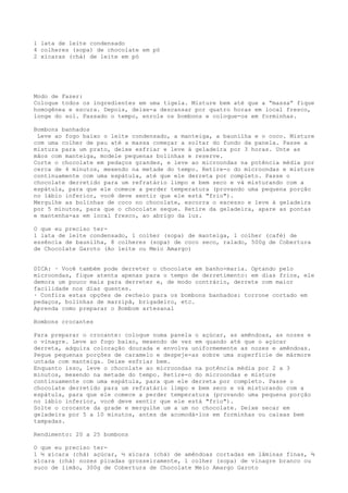 1 lata de leite condensado
4 colheres (sopa) de chocolate em pó
2 xícaras (chá) de leite em pó




Modo de Fazer:
Coloque todos os ingredientes em uma tigela. Misture bem até que a “massa” fique
homogênea e escura. Depois, deixe-a descansar por quatro horas em local fresco,
longe do sol. Passado o tempo, enrole os bombons e coloque-os em forminhas.

Bombons banhados
 Leve ao fogo baixo o leite condensado, a manteiga, a baunilha e o coco. Misture
com uma colher de pau até a massa começar a soltar do fundo da panela. Passe a
mistura para um prato, deixe esfriar e leve à geladeira por 3 horas. Unte as
mãos com manteiga, modele pequenas bolinhas e reserve.
Corte o chocolate em pedaços grandes, e leve ao microondas na potência média por
cerca de 4 minutos, mexendo na metade do tempo. Retire-o do microondas e misture
continuamente com uma espátula, até que ele derreta por completo. Passe o
chocolate derretido para um refratário limpo e bem seco e vá misturando com a
espátula, para que ele comece a perder temperatura (provando uma pequena porção
no lábio inferior, você deve sentir que ele está "frio").
Mergulhe as bolinhas de coco no chocolate, escorra o excesso e leve à geladeira
por 5 minutos, para que o chocolate seque. Retire da geladeira, apare as pontas
e mantenha-as em local fresco, ao abrigo da luz.

O que eu preciso ter-
1 lata de leite condensado, 1 colher (sopa) de manteiga, 1 colher (café) de
essência de baunilha, 8 colheres (sopa) de coco seco, ralado, 500g de Cobertura
de Chocolate Garoto (Ao leite ou Meio Amargo)


DICA: · Você também pode derreter o chocolate em banho-maria. Optando pelo
microondas, fique atenta apenas para o tempo de derretimento: em dias frios, ele
demora um pouco mais para derreter e, de modo contrário, derrete com maior
facilidade nos dias quentes.
· Confira estas opções de recheio para os bombons banhados: torrone cortado em
pedaços, bolinhas de marzipã, brigadeiro, etc.
Aprenda como preparar o Bombom artesanal

Bombons crocantes

Para preparar o crocante: coloque numa panela o açúcar, as amêndoas, as nozes e
o vinagre. Leve ao fogo baixo, mexendo de vez em quando até que o açúcar
derreta, adquira coloração dourada e envolva uniformemente as nozes e amêndoas.
Pegue pequenas porções de caramelo e despeje-as sobre uma superfície de mármore
untada com manteiga. Deixe esfriar bem.
Enquanto isso, leve o chocolate ao microondas na potência média por 2 a 3
minutos, mexendo na metade do tempo. Retire-o do microondas e misture
continuamente com uma espátula, para que ele derreta por completo. Passe o
chocolate derretido para um refratário limpo e bem seco e vá misturando com a
espátula, para que ele comece a perder temperatura (provando uma pequena porção
no lábio inferior, você deve sentir que ele está "frio").
Solte o crocante da grade e mergulhe um a um no chocolate. Deixe secar em
geladeira por 5 a 10 minutos, antes de acomodá-los em forminhas ou caixas bem
tampadas.

Rendimento: 20 a 25 bombons

O que eu preciso ter-
1 ½ xícara (chá) açúcar, ½ xícara (chá) de amêndoas cortadas em lâminas finas, ¾
xícara (chá) nozes picadas grosseiramente, 1 colher (sopa) de vinagre branco ou
suco de limão, 300g de Cobertura de Chocolate Meio Amargo Garoto
 