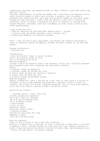 temperatura (provando uma pequena porção no lábio inferior, você deve sentir que
ele está "frio").
Preencha completamente os moldes de bombom com o chocolate e em seguida vire-os
sobre um prato grande e fundo, para escorrer o excesso. Leve os moldes à
geladeira por alguns minutos, para que essa primeira camada de chocolate seque.
Coloque em cada cavidade 1 colher (chá) de geléia e cubra com o restante do
chocolate. Volte os moldes à geladeira por mais 15 minutos, ou até que eles
fiquem "opacos", indicando assim que os bombons já estão secos e prontos para
serem desenformados.

O   que eu preciso ter-
-   500g de Cobertura de Chocolate Meio Amargo Garoto , picada
-   1 xícara (chá) de geléia (morango, uvas, laranja, etc.)
-   moldes para bombons, de formatos variados


DICA: · Para um efeito mais caprichado, use moldes com formatos diferentes e
varie os recheios: geléia de damasco, fondant de menta, passas ao rum são boas
opções.

Bouquet de brócolis
- Cecília Biju

Ingredientes:
1 maço de brócolis limpo e cozido crocante.
200 g. De presunto gordo em fatia
200 g. De mozarela em fatia
Modo de preparar:
Coloque a fatia de mozarela sobre a de presunto, enrole com o brócolis deixando
seus bouquet’s para fora. Disponha num refratário, reserve.
Molho:
2 colheres (sopa) de margarina
2 colheres (sopa) de farinha de trigo
¾ xícara (chá) da água que cozinhou o brócolis
¼ xícara (chá) de molho de soja
4 colheres (sopa) de parmesão ralado.
Modo de preparar
Aqueça a margarina, junte a farinha de trigo, fora do fogo junte a s poucos os
líquidos, volte ao fogo mexendo até engrossar. Disponha o molho no cento do
rolinho, sem atingir aos flores. Salpique parmesão, leve ao forno para aquecer.
Sirva com arroz branco, batatas soltée e salada de folhas.

Bracciola da calábria

 - Jurandyr Afonso - fone: 533.47.95
2 bifes grandes de coxão-mole
700 g de 3 tipos de lingüiça
100 g d queijo parmesão duro
100 g de queijo ralado
2 ovos batidos
4 ovos cozidos
Salsinha a gosto
Cebolinha verde a gosto
2 cebolas picadas
Farinha de rosca para dar liga
Temperos a gosto
100 g de toucinho picado

Modo de preparar:
Passe no sal os bifes e tire a pele das lingüiças.
Misture a lingüiça com os queijos, os ovos, a salsinha, a cebolinha, o toucinho
e tempere a gosto. Coloque farinha de rosca para dar liga. Depois, recheie os
bifes, feche com palitos de dente e cozinhe com pouca água, aproximadamente por
3 horas, em fogo baixo e com panela tampada.
 
