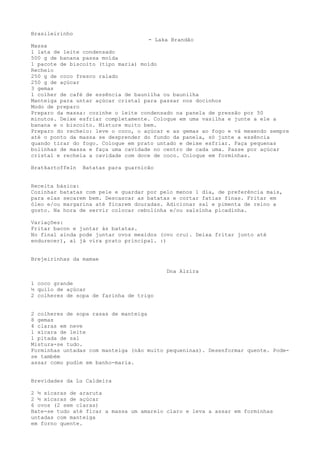 Brasileirinho
                                    - Laka Brandão
Massa
1 lata de leite condensado
500 g de banana passa moída
1 pacote de biscoito (tipo maria) moído
Recheio
250 g de coco fresco ralado
250 g de açúcar
3 gemas
1 colher de café de essência de baunilha ou baunilha
Manteiga para untar açúcar cristal para passar nos docinhos
Modo de preparo
Preparo da massa: cozinhe o leite condensado na panela de pressão por 50
minutos. Deixe esfriar completamente. Coloque em uma vasilha e junte a ele a
banana e o biscoito. Misture muito bem.
Preparo do recheio: leve o coco, o açúcar e as gemas ao fogo e vá mexendo sempre
até o ponto da massa se desprender do fundo da panela, só junte a essência
quando tirar do fogo. Coloque em prato untado e deixe esfriar. Faça pequenas
bolinhas de massa e faça uma cavidade no centro de cada uma. Passe por açúcar
cristal e recheia a cavidade com doce de coco. Coloque em forminhas.

Bratkartoffeln   Batatas para guarnicão


Receita básica:
Cozinhar batatas com pele e guardar por pelo menos 1 dia, de preferência mais,
para elas secarem bem. Descascar as batatas e cortar fatias finas. Fritar em
óleo e/ou margarina até ficarem douradas. Adicionar sal e pimenta de reino a
gosto. Na hora de servir colocar cebolinha e/ou salsinha picadinha.

Variações:
Fritar bacon e juntar às batatas.
No final ainda pode juntar ovos mexidos (ovo cru). Deixa fritar junto até
endurecer), aí já vira prato principal. :)


Brejeirinhas da mamae

                                          Dna Alzira

1 coco grande
½ quilo de açúcar
2 colheres de sopa de farinha de trigo


2 colheres de sopa rasas de manteiga
8 gemas
4 claras em neve
1 xícara de leite
1 pitada de sal
Mistura-se tudo.
Forminhas untadas com manteiga (não muito pequeninas). Desenformar quente. Pode-
se também
assar como pudim em banho-maria.


Brevidades da Lu Caldeira

2 ½ xícaras de araruta
2 ½ xícaras de açúcar
6 ovos (2 sem claras)
Bate-se tudo até ficar a massa um amarelo claro e leva a assar em forminhas
untadas com manteiga
em forno quente.
 