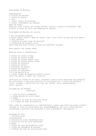Brevidades de Maisena

Ingredientes
2 xícaras de maisena
1 xícara de açúcar
3 ovos
1 colher (sopa) de manteiga
1 colher (sobremesa) de fermento
Modo de fazer:
Misturar tudo e bater até formar bolhas. Colocar a massa em forminhas (sem
encher) e assar em forno com temperatura regular.

Brevidades de Maizena da Lucilia

1 pct de maizena pequeno
a mesma medida menos 1 dedo de açúcar (use o saco vazio da maizena para medir)
3 ovos inteiros
3 colheres de sopa rasas de manteiga
1 colherinha de fermento em pó
Bater bem até fazer bolhas e assar em forminhas untadas.

Brie quente com salada verde

Misture todos o ingredientes.

2 folhas de alface crespa
2 folhas de alface frisée
2 folhas de alface mimosa roxa
2 folhas de alface mimosa verde
2 folhas de escarola
2 folhas de rúcula
2 galhinhos de agrião
2 folhas de endívia
2 folhas de radicchio
150 g de queijo brie
1 colher (sopa) de gergelim branco e preto
molho de azeite e limão (ver receita)

Distribua as folhas em um prato. Disponha o queijo brie salpicado com gergelim
em outro prato e leve para derreter no microondas por 1 minuto em potência
forte. Coloque o queijo brie ao lado das folhas. Sirva imediatamente.
Para 1 pessoa

Brigadeirão da Vanessa
                  Cybercook

-   1 lata de leite condensado
-   a mesma medida de leite comum
-   4 gemas
-   3 colheres de sopa de chocolate em pó
-   1/2 colher de sopa de margarina

Bata todos os ingredientes no liqüidificador, ponha numa fôrma de pudim untada e
coloque no forno em banho-maria por aproximadamente uma hora. Deixe esfriar,
desenforme e polvilhe com granulado e leve à geladeira. Bom apetite !!


Brigadeirão diet
 - Silvana Costa
Ingredientes:
2 receitas de leite condensado diet
½ xícara de chá de leite desnatado
2 gemas
1 colher de sopa de margarina light
1 colher de sobremesa de maisena
3 colheres de sopa de achocolatado diet
 