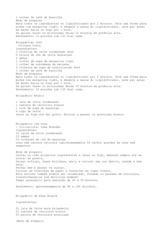 1 colher de café de baunilha
Modo de preparar
Bata todos os ingredientes no liqüidificador por 2 minutos. Unte uma forma para
pudim com margarina light, e despeje a massa do liqüidificador. Leve par assar
em banho maria no fogo por 1 hora.
Se quiser fazer no microondas deixe 10 minutos em potência alta.
Rendimento: 12 porções com 135 kcal cada.

Brigadeirão diet
 -Silvana Costa
Ingredientes:
2 receitas de leite condensado diet
½ xícara de chá de leite desnatado
2 gemas
1 colher de sopa de margarina light
1 colher de sobremesa de maisena
3 colheres de sopa de achocolatado diet
1 colher de café de baunilha
Modo de preparar
Bata todos os ingredientes no liqüidificador por 2 minutos. Unte uma forma para
pudim com margarina light, e despeje a massa do liqüidificador. Leve par assar
em banho maria no fogo por 1 hora.
Se quiser fazer no microondas deixe 10 minutos em potência alta.
Rendimento: 12 porções com 135 kcal cada.

Brigadeiro Branco

1 lata de leite condensado
1 tablete de chocolate branco
1 colh de sopa de manteiga
½ copo de leite
Levar ao fogo até dar ponto. Enrolar e passar no granulado branco.


Brigadeiro com Uvas
- Culinarista: Laka Brandão
Ingredientes:
03 latas de leite condensado
03 gemas
03 colheres de chá de manteiga
uvas sem caroços naturais (aproximadamente 02 cachos grandes de uvas sem
sementes)

Modo de preparo:
Juntar os três primeiros ingredientes e levar ao fogo, mexendo sempre até se
soltar da panela.
Deixar esfriar, fazer bolinhas, abrir e colocar uma uva dentro, lavada e bem
seca.
Fechar bem e passar no açúcar.
Colocar em forminhas de papel e conservar em lugar fresco.
Este docinho também poderá ser caramelado, fondado ou passado em chocolate,
transformando-se num delicioso bombom!
Tempo necessário para execução de 20 à 25 minutos.

Rendimento: aproximadamente de 90 a 100 docinhos.


Brigadeiro de Alma Branca

Ingredientes:

01 lata de leite moca brigadeiro
01 tablete de chocolate branco
01 pacote de chocolate granulado

(Modo de Preparo)
 