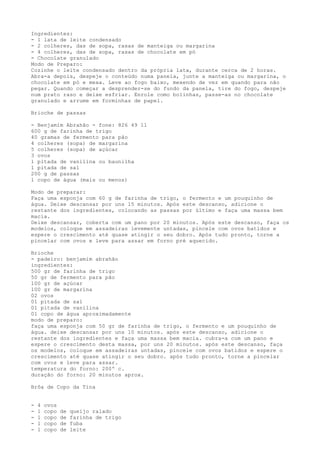 Ingredientes:
- 1 lata de leite condensado
- 2 colheres, das de sopa, rasas de manteiga ou margarina
- 4 colheres, das de sopa, rasas de chocolate em pó
- Chocolate granulado
Modo de Preparo:
Cozinhe o leite condensado dentro da própria lata, durante cerca de 2 horas.
Abra-a depois, despeje o conteúdo numa panela, junte a manteiga ou margarina, o
chocolate em pó e mexa. Leve ao fogo baixo, mexendo de vez em quando para não
pegar. Quando começar a desprender-se do fundo da panela, tire do fogo, despeje
num prato raso e deixe esfriar. Enrole como bolinhas, passe-as no chocolate
granulado e arrume em forminhas de papel.

Brioche de passas

- Benjamim Abrahão - fone: 826 49 11
600 g de farinha de trigo
40 gramas de fermento para pão
4 colheres (sopa) de margarina
5 colheres (sopa) de açúcar
3 ovos
1 pitada de vanilina ou baunilha
1 pitada de sal
200 g de passas
1 copo de água (mais ou menos)

Modo de preparar:
Faça uma esponja com 60 g de farinha de trigo, o fermento e um pouquinho de
água. Deixe descansar por uns 15 minutos. Após este descanso, adicione o
restante dos ingredientes, colocando as passas por último e faça uma massa bem
macia.
Deixe descansar, coberta com um pano por 20 minutos. Após este descanso, faça os
modelos, coloque em assadeiras levemente untadas, pincele com ovos batidos e
espere o crescimento até quase atingir o seu dobro. Após tudo pronto, torne a
pincelar com ovos e leve para assar em forno pré aquecido.

Brioche
- padeiro: benjamim abrahão
ingredientes:
500 gr de farinha de trigo
50 gr de fermento para pão
100 gr de açúcar
100 gr de margarina
02 ovos
01 pitada de sal
01 pitada de vanilina
01 copo de água aproximadamente
modo de preparo:
faça uma esponja com 50 gr de farinha de trigo, o fermento e um pouquinho de
água. deixe descansar por uns 10 minutos. após este descanso, adicione o
restante dos ingredientes e faça uma massa bem macia. cubra-a com um pano e
espere o crescimento desta massa, por uns 20 minutos. após este descanso, faça
os modelos, coloque em assadeiras untadas, pincele com ovos batidos e espere o
crescimento até quase atingir o seu dobro. após tudo pronto, torne a pincelar
com ovos e leve para assar.
temperatura do forno: 200º c.
duração do forno: 20 minutos aprox.

Brôa de Copo da Tina


-   4   ovos
-   1   copo   de   queijo ralado
-   1   copo   de   farinha de trigo
-   1   copo   de   fuba
-   1   copo   de   leite
 