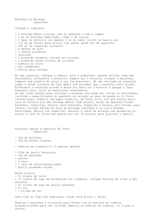 Bacalhau na Moranga
            Cybercook

(chique e completa)

-   1 moranga média (cozida, sem as sementes e sem a tampa)
-   1 kg de bacalhau demolhado, limpo e em lascas
-   1 maço de brócolis (no máximo 2 cm de cabo) cozido na água e sal
-   1/2 kg de batata para fritar tipo palha (pode ser de saquinho)
-   250 gr de requeijão culinário
-   4 dentes de alho
-   1 cebola picadinha
-   salsinha
-   1 pimentão vermelho cortado em tirinhas
-   1 pimentão verde cortado em tirinhas
-   pimenta do reino
-   sal (moderado)
-   azeite para refogar

Em uma caçarola, refogue a cebola, alho e pimentões. Quando estiver tudo bem
douradinho, acrescente o brócolis. Espere uns 5 minutos, coloque o bacalhau,
tempere com pimenta do reino e sal (se precisar), dê uma revirada na caçarola,
tampe e deixe cozinhar em fogo médio até perceber que o bacalhau está cozido.
Acrescente a salsinha picada e deixe por mais uns 2 minutos e apague o fogo.
Enquanto isso, frite as batatinhas normalmente.
Se não tiver panela para cozinhar a moranga, ela pode ser cozida no microondas,
conforme a especificação do aparelho em relação ao peso da mesma ou no forno
convencional, coberta com papel alumínio, em forno alto, até que esteja macia
(uns 40 minutos pra uma moranga média) Tudo pronto, monte da seguinte forma:
bacalhau, requeijão, batata, mais bacalhau, requeijão e batata, por último, para
fechar, coloque metade da boca da moranga, bacalhau e na outra metade,
batatinhas, decore com requeijão. Besunte a casca da moranga com margarina ou
azeite e leve ao forno bem quente por uns 15 minutos para gratinar o queijo.




Bacalhau rápido e saboroso de Tiêta
            Cybercook

- 1kg de bacalhau
- 1kg de batata inglesa

- cebolas em rodelas(+/- 3 cebolas médias)

-   200g de queijo mussarela
-   1kg de bacalhau
-   azeite
-   3 ovos
-   1 lata de azeitonas(picadas)
-   Queijo parmesão ralado

Molho branco:
- 01 xícara de leite
- 01 colher de sopa de maizena(se for congelar, coloque farinha de trigo e não
maizena)
- 01 colher de sopa de queijo parmesão
- 01 ovo
- 1 pitada de sal

Leva tudo ao fogo até engrossar, então está pronto o molho.

Pega-se o bacalhau e coloca-se para ferver com as batatas em rodelas
grossas(cuidado para não cozinhar demais),as cebolas em rodelas, os 3 ovos e
azeite.
 