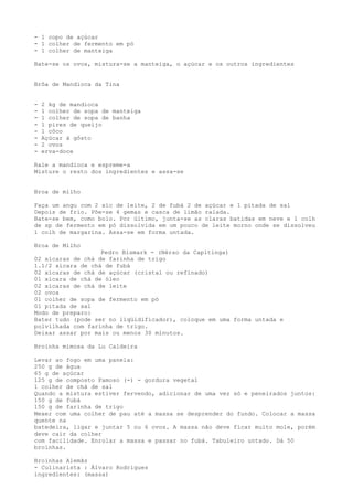- 1 copo de açúcar
- 1 colher de fermento em pó
- 1 colher de manteiga

Bate-se os ovos, mistura-se a manteiga, o açúcar e os outros ingredientes


Brôa de Mandioca da Tina


-   2 kg de mandioca
-   1 colher de sopa de manteiga
-   1 colher de sopa de banha
-   1 pires de queijo
-   1 côco
-   Açúcar à gôsto
-   2 ovos
-   erva-doce

Rale a mandioca e espreme-a
Misture o resto dos ingredientes e assa-se


Broa de milho

Faça um angu com 2 xíc de leite, 2 de fubá 2 de açúcar e 1 pitada de sal
Depois de frio. Põe-se 4 gemas e casca de limão ralada.
Bate-se bem, como bolo. Por último, junta-se as claras batidas em neve e 1 colh
de sp de fermento em pó dissolvida em um pouco de leite morno onde se dissolveu
1 colh de margarina. Assa-se em forma untada.

Broa de Milho
                   Pedro Bismark - (Nérso da Capitinga)
02 xícaras de chá de farinha de trigo
1.1/2 xícara de chá de fubá
02 xícaras de chá de açúcar (cristal ou refinado)
01 xícara de chá de óleo
02 xícaras de chá de leite
02 ovos
01 colher de sopa de fermento em pó
01 pitada de sal
Modo de preparo:
Bater tudo (pode ser no liqüidificador), coloque em uma forma untada e
polvilhada com farinha de trigo.
Deixar assar por mais ou menos 30 minutos.

Broinha mimosa da Lu Caldeira

Levar ao fogo em uma panela:
250 g de água
65 g de açúcar
125 g de composto Famoso (-) - gordura vegetal
1 colher de chá de sal
Quando a mistura estiver fervendo, adicionar de uma vez só e peneirados juntos:
150 g de fubá
150 g de farinha de trigo
Mexer com uma colher de pau até a massa se desprender do fundo. Colocar a massa
quente na
batedeira, ligar e juntar 5 ou 6 ovos. A massa não deve ficar muito mole, porém
deve cair da colher
com facilidade. Enrolar a massa e passar no fubá. Tabuleiro untado. Dá 50
broinhas.

Broinhas Alemãs
- Culinarista : Álvaro Rodrigues
ingredientes: (massa)
 