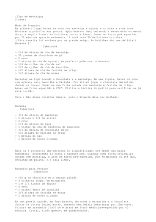 125gr de manteiga;
2 ovos;

Modo de Preparo:
Em primeiro lugar bater os ovos com manteiga e açúcar e colocar a erva doce.
Misturar o polvilho aos poucos. Após amassar bem, deixando a massa mais ou menos
dura; a seguir formar as broinhas, untar a forma, levar ao forno pré aquecido
por 20 minutos aproxi- madamente. E você terá 70 deliciosas broinhas.
( Esta receita foi enviada por um grande amigo. As broinhas são uma delícia!)
Brownie II
                  Cybercook

-   1/4 de xícara de chá de manteiga
-   50 gramas de chocolate em pó
-   2 ovos
-   1 xícara de chá de açúcar, se preferir pode usar o mascavo
-   1/4 de colher de chá de sal
-   1/2 de colher de chá de baunilha
-   1/2 xícara de chá de farinha de trigo
-   1/2 xícara de chá de nozes

Derreter em fogo brando o   chocolate e a manteiga. Em uma tigela, bater os ovos
com açúcar, sal, baunilha   e farinha. Por último jogar o chocolate derretido.
Juntar as nozes. Jogar em   uma forma untada com manteiga e farinha de trigo.
Assar em forno aquecido à   250º. Utilize a técnica do palito para verificar se já
está cozido.

Dica : Não deixe cozinhar demais, pois o Brownie deve ser molhado.


Brownie
   Cybercook

-   3/4 de xícara de manteiga
-   1 xícara e 1/2 de açúcar
-   4 ovos
-   1/4 de xícara de água
-   1 colher de chá de essência de baunilha
-   3/4 de xícara de chocolate em pó
-   1/2 xícara de farinha de trigo
-   1 pitada de sal
-   1 xícara de nozes picadas



Bata os 8 primeiros ingredientes no liqüidificador até obter uma massa
homogênea. Acrescente as nozes e misture bem. Coloque numa forma retangular
untada com manteiga, e asse em forno pré-aquecido, por 30 minutos ou até que,
enfiando um palito, ele saia limpo.


Brownies para Pessach
            Cybercook

-   150 g de chocolate meio amargo picado
-   3 colheres (sopa) de margarina
-   1 e 1/2 xícara de açucar
-   4 ovos
-   1 colher (cha) de baunilha
-   3/4 xícara de farinha de matza
-   1 xícara de nozes picadas

Em uma panela grande, em fogo brando, derreter a margarina e o chocolate.
Juntar os outros ingredientes, mexendo bem.Deixar deescansar por 15minutos.
Colocar em assadeira 20x30 cm e assar em forno médio pre-aquecido por 40
minutos. Cortar, ainda quente, em quadradinhos.
 