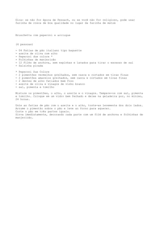 Dica: se não for época de Pessach, ou se você não for religioso, pode usar
farinha de rosca de boa qualidade no lugar da farinha de matzá



Bruschetta com peperoni e acciugue


(4 pessoas)

-   04 Fatias de pão italiano tipo baguette
-   azeite de oliva com alho
-   Peperoni due colore *
-   Folhinhas de manjericão
-   12 Filés de anchova, sem espinhas e lavados para tirar o excesso de sal
-   Salsinha picada

*   Peperoni Due Colore
-   2 pimentões vermelhos grelhados, sem casca e cortados em tiras finas
-   2 pimentões amarelos grelhados, sem casca e cortados em tiras finas
-   2 dentes de alho fatiados bem fino
-   azeite de oliva e vinagre de vinho branco
-   sal, pimenta e tomilho

Misture os pimentões, o alho, o azeite e o vinagre. Tempere-os com sal, pimenta
e tomilho. Coloque em um vidro bem fechado e deixe na geladeira por, no mínimo,
24 horas.

Unte as fatias de pão com o azeite e o alho, toste-as levemente dos dois lados.
Arrume o pimentão sobre o pão e leve ao forno para aquecer.
Corte o pão em três partes iguais.
Sirva imediatamente, decorando cada parte com um filé de anchova e folhinhas de
manjericão.
 