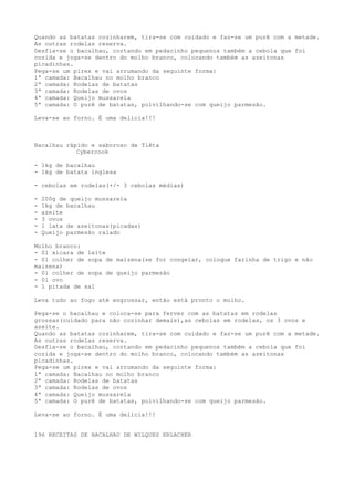 Quando as batatas cozinharem, tira-se com cuidado e faz-se um purê com a metade.
As outras rodelas reserva.
Desfia-se o bacalhau, cortando em pedacinho pequenos também a cebola que foi
cozida e joga-se dentro do molho branco, colocando também as azeitonas
picadinhas.
Pega-se um pirex e vai arrumando da seguinte forma:
1ª camada: Bacalhau no molho branco
2ª camada: Rodelas de batatas
3ª camada: Rodelas de ovos
4ª camada: Queijo mussarela
5ª camada: O purê de batatas, polvilhando-se com queijo parmesão.

Leva-se ao forno. É uma delícia!!!



Bacalhau rápido e saboroso de Tiêta
            Cybercook

- 1kg de bacalhau
- 1kg de batata inglesa

- cebolas em rodelas(+/- 3 cebolas médias)

-   200g de queijo mussarela
-   1kg de bacalhau
-   azeite
-   3 ovos
-   1 lata de azeitonas(picadas)
-   Queijo parmesão ralado

Molho branco:
- 01 xícara de leite
- 01 colher de sopa de maizena(se for congelar, coloque farinha de trigo e não
maizena)
- 01 colher de sopa de queijo parmesão
- 01 ovo
- 1 pitada de sal

Leva tudo ao fogo até engrossar, então está pronto o molho.

Pega-se o bacalhau e coloca-se para ferver com as batatas em rodelas
grossas(cuidado para não cozinhar demais),as cebolas em rodelas, os 3 ovos e
azeite.
Quando as batatas cozinharem, tira-se com cuidado e faz-se um purê com a metade.
As outras rodelas reserva.
Desfia-se o bacalhau, cortando em pedacinho pequenos também a cebola que foi
cozida e joga-se dentro do molho branco, colocando também as azeitonas
picadinhas.
Pega-se um pirex e vai arrumando da seguinte forma:
1ª camada: Bacalhau no molho branco
2ª camada: Rodelas de batatas
3ª camada: Rodelas de ovos
4ª camada: Queijo mussarela
5ª camada: O purê de batatas, polvilhando-se com queijo parmesão.

Leva-se ao forno. É uma delícia!!!


196 RECEITAS DE BACALHAU DE WILQUES ERLACHER
 