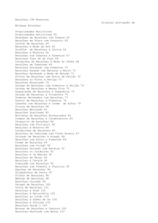 Bacalhau 196 Receitas
                                              Original português de
Wilques Erlacher

Propriedades Nutritivas
Propriedades Nutritivas 56
Brandada de Bacalhau com Tomate 63
Bacalhau em Prata com Presunto 63
Souflé de Bacalhau 64
Bacalhau à Moda da Avó 65
Soufflé de Bacalhau à Sintra 65
Bacalhau à Minhota 66
Bacalhau com Tomates e Pimentos 67
Bacalhau Tipo Zé do Pipo 68
Cataplana de Bacalhau à Moda do Chefe 68
Bacalhau de Tomatada 69
Bacalhau Grelhado com Pimentos 70
Bacalhau Assado com Batatas a Murro 71
Bacalhau Recheado a Moda de Monção 71
Fritos de Bacalhau com Arroz de Feijão 72
Bacalhau no Forno à Antiga 73
Bacalhau Ensalsado 74
Salada de Bacalhau com Pimentos e Feijão 74
Salada de Bacalhau e Massa Fria 75
Esqueixada de Bacalhau à Espanhola 76
Salada de Bacalhau à Primavera 76
Tomates Recheados com Bacalhau 77
Pastel de Bacalhau e Pimentos 78
Lasanha com Bacalhau e Creme de Alhos 79
Crosta de Bacalhau 80
Bacalhau Marinado 81
Bacalhau Gratinado 82
Bolinhos de Bacalhau Encharcados 82
Crepes de Bacalhau e Carabineiros 83
Carpaccio de bacalhau 84
Bacalhau com Piri-piri 85
Bacalhau à Navarra 86
Caldeirada de Bacalhau 86
Bacalhau de Cebolada com Vinho Branco 87
Guisado de Bacalhau à Aragão 88
Bacalhau com Alhos e Pimentão 89
Creme de Bacalhau 89
Bacalhau com Picado 90
Bacalhau Guisado com Batatas 91
Bacalhau no Caldeirão 92
Bacalhau à là Mancha 92
Bacalhau de Bejar 93
Bacalhau à Catalã 94
Piperade com Bacalhau 95
Bacalhau com Pimento e Chouriço 95
Agulhas de Bacalhau 96
Soldadinhos de Pavia 97
Filhós de Bacalhau 98
Mexida de Bacalhau 98
Bacalhau Coroado 99
Vatapá de Bacalhau 100
Torta de Bacalhau 101
Bacalhau a Brás 102
Bacalhau à Beira-Alta 102
Bacalhau ao Conde 103
Bacalhau à Gomes de Sá 104
Bacalhau à Dizinha 105
Bacalhau Verde I 105
Mousse de Bacalhau e Cenoura 106
Bacalhau Desfiado com Natas 107
 
