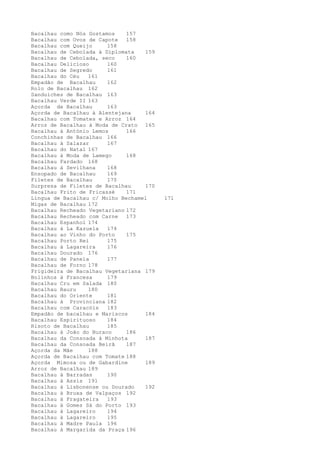 Bacalhau como Nós Gostamos    157
Bacalhau com Ovos de Capote   158
Bacalhau com Queijo     158
Bacalhau de Cebolada à Diplomata   159
Bacalhau de Cebolada, seco    160
Bacalhau Delicioso      160
Bacalhau de Segredo     161
Bacalhau do Céu   161
Empadão de Bacalhau     162
Rolo de Bacalhau 162
Sanduíches de Bacalhau 163
Bacalhau Verde II 163
Açorda de Bacalhau      163
Açorda de Bacalhau à Alentejana    164
Bacalhau com Tomates e Arroz 164
Arroz de Bacalhau à Moda de Crato 165
Bacalhau à António Lemos      166
Conchinhas de Bacalhau 166
Bacalhau à Salazar      167
Bacalhau do Natal 167
Bacalhau à Moda de Lamego     168
Bacalhau Fardado 168
Bacalhau à Sevilhana    168
Ensopado de Bacalhau    169
Filetes de Bacalhau     170
Surpresa de Filetes de Bacalhau    170
Bacalhau Frito de Fricassé    171
Língua de Bacalhau c/ Molho Bechamel     171
Migas de Bacalhau 172
Bacalhau Recheado Vegetariano 172
Bacalhau Recheado com Carne   173
Bacalhau Espanhol 174
Bacalhau à La Kazuela   174
Bacalhau ao Vinho do Porto    175
Bacalhau Porto Rei      175
Bacalhau à Lagareira    176
Bacalhau Dourado 176
Bacalhau de Panela      177
Bacalhau de Forno 178
Frigideira de Bacalhau Vegetariana 179
Bolinhos à Francesa     179
Bacalhau Cru em Salada 180
Bacalhau Bauru    180
Bacalhau do Oriente     181
Bacalhau à Provinciana 182
Bacalhau com Caracóis   183
Empadão de bacalhau e Mariscos     184
Bacalhau Espirituoso    184
Risoto de Bacalhau      185
Bacalhau à João do Buraco     186
Bacalhau da Consoada à Minhota     187
Bacalhau da Consoada Beirã    187
Açorda da Mãe     188
Açorda de Bacalhau com Tomate 188
Açorda Mimosa ou de Gabardine      189
Arroz de Bacalhau 189
Bacalhau à Barradas     190
Bacalhau à Assis 191
Bacalhau à Lisbonense ou Dourado   192
Bacalhau à Bruxa de Valpaços 192
Bacalhau à Fragateira   193
Bacalhau à Gomes Sá do Porto 193
Bacalhau à Lagareiro    194
Bacalhau à Lagareiro    195
Bacalhau à Madre Paula 196
Bacalhau à Margarida da Praça 196
 