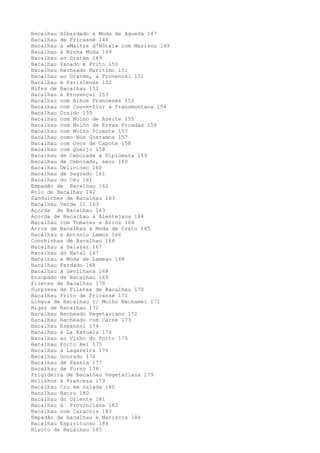 Bacalhau Albardado à Moda de Agueda 147
Bacalhau de Fricassé 148
Bacalhau à «Maltre d'Hôtel» com Marisco 149
Bacalhau à Minha Moda 149
Bacalhau ao Gratém 149
Bacalhau Panado e Frito 150
Bacalhau Recheado Marítimo 151
Bacalhau ao Gratém, à Provençal 151
Bacalhau à Parisiense 152
Bifes de Bacalhau 152
Bacalhau à Provençal 153
Bacalhau com Alhos Franceses 153
Bacalhau com Couve-flor à Transmontana 154
Bacalhau Cozido 155
Bacalhau com Molho de Azeite 155
Bacalhau com Molho de Ervas Picadas 156
Bacalhau com Molho Picante 157
Bacalhau como Nós Gostamos 157
Bacalhau com Ovos de Capote 158
Bacalhau com Queijo 158
Bacalhau de Cebolada à Diplomata 159
Bacalhau de Cebolada, seco 160
Bacalhau Delicioso 160
Bacalhau de Segredo 161
Bacalhau do Céu 161
Empadão de Bacalhau 162
Rolo de Bacalhau 162
Sanduíches de Bacalhau 163
Bacalhau Verde II 163
Açorda de Bacalhau 163
Açorda de Bacalhau à Alentejana 164
Bacalhau com Tomates e Arroz 164
Arroz de Bacalhau à Moda de Crato 165
Bacalhau à António Lemos 166
Conchinhas de Bacalhau 166
Bacalhau à Salazar 167
Bacalhau do Natal 167
Bacalhau à Moda de Lamego 168
Bacalhau Fardado 168
Bacalhau à Sevilhana 168
Ensopado de Bacalhau 169
Filetes de Bacalhau 170
Surpresa de Filetes de Bacalhau 170
Bacalhau Frito de Fricassé 171
Língua de Bacalhau c/ Molho Bechamel 171
Migas de Bacalhau 172
Bacalhau Recheado Vegetariano 172
Bacalhau Recheado com Carne 173
Bacalhau Espanhol 174
Bacalhau à La Kazuela 174
Bacalhau ao Vinho do Porto 175
Bacalhau Porto Rei 175
Bacalhau à Lagareira 176
Bacalhau Dourado 176
Bacalhau de Panela 177
Bacalhau de Forno 178
Frigideira de Bacalhau Vegetariana 179
Bolinhos à Francesa 179
Bacalhau Cru em Salada 180
Bacalhau Bauru 180
Bacalhau do Oriente 181
Bacalhau à Provinciana 182
Bacalhau com Caracóis 183
Empadão de bacalhau e Mariscos 184
Bacalhau Espirituoso 184
Risoto de Bacalhau 185
 