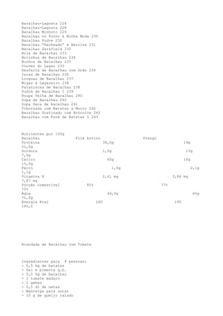 Bacalhau-Lagosta 228
Bacalhau-Lagosta 228
Bacalhau Minhoto 229
Bacalhau no Forno à Minha Moda 230
Bacalhau Podre 230
Bacalhau “Racheado” à Narcisa 231
Bacalhau Sarsfield 232
Bola de Bacalhau 233
Bolinhos de Bacalhau 234
Buchos de Bacalhau 235
Couves do Lagar 235
Desfeita de Bacalhau com Grão 236
Iscas de Bacalhau 236
Línguas de Bacalhau 237
Migas à Lagareiro 238
Pataniscas de Bacalhau 238
Pudim de Bacalhau I 239
Roupa Velha de Bacalhau 240
Sopa de Bacalhau 240
Sopa Seca de bacalhau 241
Tibornada com Batatas a Murro 242
Bacalhau Gratinado com Brócolos 242
Bacalhau com Purê de Batatas I 243



Nutrientes por 100g
Bacalhau                Filé bovino                      Frango
Proteína                                   38,0g                               19g
21,0g
Gordura                                    1,0g                                 13g
7,0g
Cálcio                                       60g                               10g
15,0g
Ferro                                             1,6g                               2,1g
1,1g
Vitamina B                                 2,61 mg                      3,84 mg
7,87 mg
Porção comestível              85%                                77%
70%
Água                                         49,0g                                    66g
71,0g
Energia Kcal                         160                                 195
145,0




Brandada de Bacalhau com Tomate



Ingredientes para 4 pessoas:
- 0,5 kg de batatas
- Sal e pimenta q.b.
- 0,5 kg de bacalhau
- l tomate maduro
- 2 gemas
- 2,5 dl de natas
- Manteiga para untar
- 10 g de queijo ralado
 