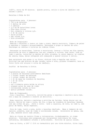 (l60º), cerca de 40 minutos.     Quando pronto, retire e sirva de imediato com
salada a gosto.

Bacalhau à Moda da Avó


Ingredientes para 4 pessoas:
- 700 g de bacalhau
- 2 dentes de alho
- 2 cebolas
- 1,5 kg de batatinhas novas
- Óleo para fritar
- Sal, pimenta e colorau q.b.
- 2 dl de azeite
- Salsa picada
- Pão ralado q.b.
- Alho picadinho

 Modo de Preparação:
 Demolhe o bacalhau e leve-o ao lume a cozer; depois escorra-o, limpe-o de peles
e espinhas e lasque-o grosseiramente. Descasque e pique os dentes de alho.
Descasque as cebolas e corte-as às rodelas finas.

 Descasque as baratinhas, lave-as e escorra-as; leve-as a fritar em óleo quente,
escorra-as de novo e tempere-as com sal, pimenta e colorau. Num tacho, leve ao
lume o azeite, junte-lhe os dentes de alho, picados, e, pouco depois, as rodelas
de cebola; mexa, deixe refogarem até começarem a querer alourar e retire.

Num recipiente que possa ir ao forno, misture tudo e espalhe sem calcar.
Polvilhe com uma mistura de pão ralado, salsa e alho, picados finamente. Leve ao
forno forte até alourar e sirva de imediato.

Soufflé   de Bacalhau à Sintra


Ingredientes para 4 pessoas:
- 2 postas de bacalhau previamente demolhado
- l colher (sopa) de manteiga
- 1 colher (sopa) de farinha
- l dl de água da cozedura do bacalhau
- l dl de leite
- 4 ovos
- sal e pimenta preta moída na altura
- algumas gotas de sumo de limão
- noz-moscada ralada na hora
- queijo parmesão ralado.

 Modo de Preparação:
 Coza o bacalhau. Escorra-o, retire-lhe peles e espinhas e desfie-o muito bem.
Coe a água da cozedura e reserve um decilitro.

 Numa caçarola, derreta a manteiga e polvilhe de farinha. Deixe dourar por um
minuto. Retire do lume e junte, em fio, a água da cozedura do bacalhau, mexendo
com uma colher de pau. Junte o leite. Leve a caçarola, de novo, ao lume e, sem
parar de mexer, deixe espessar.

 Fora do lume, junte a este, molho o bacalhau desfiado. Mexa e tempere de sal
(pouco), pimenta, sumo de limão e noz-moscada ralada. Acrescente as gemas, uma
a uma, mexendo entre cada adição.

 Bata as claras em castelo firme e incorpore-as, cuidadosamente, no creme
anterior. Distribua este preparado por recipientes individuais de louça
refratária, devidamente untados e enfarinhados. Polvilhe de queijo ralado.

 Leve ao forno, a 200º C (5/6 no termostato) por uns vinte minutos. Sirva logo.
 
