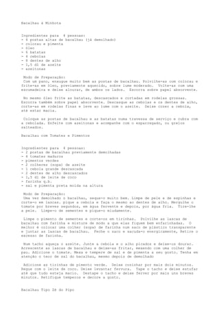 Bacalhau à Minhota


Ingredientes para 4 pessoas:
- 4 postas altas de bacalhau (já demolhado)
- colorau e pimenta
- óleo
- 6 batatas
- 4 cebolas
- 8 dentes de alho
- 1,5 dl de azeite
- azeitonas

 Modo de Preparação:
 Com um pano, enxugue muito bem as postas de bacalhau. Polvilhe-as com colorau e
frite-as em óleo, previamente aquecido, sobre lume moderado. Volte-as com uma
escumadeira e deixe alourar, de ambos os lados. Escorra sobre papel absorvente.

 No mesmo óleo frite as batatas, descascados e cortadas em rodelas grossas.
Escorra também sobre papel absorvente. Descasque as cebolas e os dentes de alho,
corte-as em rodelas finas e leve ao lume com o azeite. Deixe cozer a cebola,
até estar macia.

 Coloque as postas de bacalhau e as batatas numa travessa de serviço e cubra com
a cebolada. Enfeite com azeitonas e acompanhe com o esparregado, ou grelos
salteados.

Bacalhau com Tomates e Pimentos


Ingredientes para 4 pessoas:
- 2 postas de bacalhau previamente demolhadas
- 4 tomates maduros
- pimentos verdes
- 2 colheres (sopa) de azeite
- l cebola grande descascada
- 2 dentes de alho descascados
- 1,5 dl de leite de coco
- farinha q.b.
- sal e pimenta preta moída na altura

 Modo de Preparação:
 Uma vez demolhado o bacalhau, seque-o muito bem. Limpe de pele e de espinhas e
corte-o em lascas. pique a cebola e faça o mesmo ao dentes de alho. Mergulhe o
tomate por breves segundos, em água fervente e depois, por água fria. Tire-lhe
a pele. Limpe-o de sementes e pique-o miudamente.

 Limpe o pimento de sementes e corte-os em tirinhas. Polvilhe as lascas de
bacalhau com farinha e misture de modo a que elas fiquem bem enfarinhadas. O
melhor é colocar uma colher (sopa) de farinha num saco de plástico transparente
e juntar as lascas de bacalhau. Feche o saco e sacuda-o energicamente, Retire o
excesso de farinha.

 Num tacho aqueça o azeite. Junte a cebola e o alho picados e deixe-os dourar.
Acrescente as lascas de bacalhau e deixe-as fritar, mexendo com uma colher de
pau. Adicione o tomate. Mexa e tempere de sal e de pimenta a seu gosto. Tenha em
atenção o teor de sal do bacalhau, mesmo depois de demolhado

 Adicione as tirinhas de pimento verde. Deixe cozinhar por mais dois minutos.
Regue com o leite de coco. Deixe levantar fervura. Tape o tacho e deixe estufar
até que tudo esteja macio. Destape o tacho e deixe ferver por mais uns breves
minutos. Retifique temperos e decore a gosto.


Bacalhau Tipo Zé do Pipo
 
