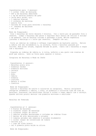 Ingredientes para 4 pessoas:
- 1 colher (chá) de mostarda
- 600 g de bacalhau demolhado
- l kg de batatas pimenta em grão
- leite meio gordo, q.b.
- 3 cebolas brancas
- 2 colheres de manteiga
- azeite fino
- farinha de trigo para envolver o bacalhau
- ½ chávena de maionese
- sal q.b.

Modo de Preparação:
 Coza o bacalhau em leite durante 3 minutos. Coe o leite por um passador fino e
reserve. Limpe o bacalhau das peles e espinhas mais fáceis de retirar e divida-
o em pedaços. Com as batatas cozidas e passadas a purê, dê-lhe espessura
juntando a manteiga e o leite que reservou. Tempere com sal.

 Corte as cebolas às rodelas e refogue ligeiramente em bastante azeite. Retire
a cebola com uma escumadeira e, na gordura, frite o bacalhau passado por
farinha. Num pirex untado, espalhe metade do purê. Cubra com o bacalhau e regue
com a maionese.

 Disponha as rodelas de cebola e, à volta, enfeite a seu gosto com rosetas do
purê que sobrou. Leve ao forno para aquecer e tostar.

Cataplana de Bacalhau à Moda do Chefe


    Ingredientes (l pessoa):
-    Bacalhau posta alta
-    Pimentas verdes
-    Pimentos morrones
-    Cerveja
-    Louro
-    Alho
-    Cebola
-    Pimenta
-    Cravinho
-    Batata à colher
-    Coentros

 Modo de Preparação:
 Cora-se o bacalhau em azeite e coloca-se na cataplana. Noutro recipiente
refoga-se levemente a cebola, o alho, os pimentos e coloca-se tudo em cima do
bacalhau. Guarnecer com batatinhas feitas à colher e regar depois com a cerveja.
Quando estiver pronto decorar com pimentos morrones e azeitonas


Bacalhau de Tomatada



    Ingredientes p/ 4 pessoas:
-    4 Postas de bacalhau
-    2 colheres (sopa) de manteiga
-    2 colheres (sopa) de azeite
-    2 cebolas grandes descascadas e cortadas em rodelas finas
-    2 dentes de alho descascados e picados
-    2 tomates pelados sem sementes e picados miudamente
-    1 colher (sopa) de concentrado de tomate
-    farinha q.b.
-    l copo de vinho branco
-    sal e pimenta preta moída na altura

    Modo de Preparação:
 