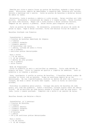 Demolhe por vinte e quatro horas as postas de bacalhau, mudando a água várias
vezes. Escorra-as, depois de demolhadas, e seque-as bem. Passe-as por farinha.
Derreta a manteiga com o azeite. Junte as postas de bacalhau e deixe-as dourar
de ambos os lados.

 Entretanto, junte à gordura a cebola e o alho picado. Deixe cozinhar por três
minutos. Acrescente o concentrado de tomate e o tomate picado. Deixe cozinhar
por mais três minutos. Regue com o vinho branco e deixe levantar fervura.
Tempere de sal (pouco) e pimenta. Deixe ferver para evaporar um pouco.

 Junte as postas de bacalhau. Se necessário, acrescente um pouco de caldo de
peixe ou água. Tape e deixe cozinhar. Sirva com batatas fritas em rodelas.

Bacalhau Grelhado com Pimentos


    Ingredientes 4 pessoas:
-    4 postas de bacalhau demolhado de véspera
-    2 tomates
-    1 pimento vermelho
-    1 pimento amarelo
-    12 baratinhas com casca
-    1 cebola, cortada em anéis e frita
-    sal e pimenta
-    azeitonas pretas descaroçadas

    Para o molho
-    1 dl de azeite
-    ½ dl de vinagre
-    2 dentes de alho picados
-    sal e pimenta
-    salsa fresca

 Modo de Preparação:
 Corte os pimentos ao meio e retire-lhes as sementes. Corte cada metade de
pimento em duas. Corte os tomates em quartos e limpe-os de sementes. Leve os
pimentos e os tomates a grelhar.

 Leve, igualmente, à grelha as postas de bacalhau. O bacalhau deverá acabar de
cozinhar no forno, com as batatas. Pique as azeitonas depois de as ter
descaroçado. Na sua liqüidificadora, misture os dentes de alho com o azeite e o
vinagre, de modo a obter um molho bem ligado. Junte ao molho as azeitonas
picadas.

 Distribua os pimentos pelos pratos. Coloque uma posta de bacalhau em cada
prato, por cima dos pimentos. Sobre o bacalhau, coloque alguns anéis de cebola
fritos. Dê um murrinho em cada batata assada e coloque três em cada prato. Ao
lado, junte o tomate grelhado. Complete com o molho e um raminho de salsa.


Bacalhau Assado com Batatas a Murro


    Ingredientes p/ 4 pessoas:
-    4 postas de bacalhau
-    2 tomates
-    l pimento amarelo
-    1 pimento vermelho
-    l pimento verde
-    12 batatas
-    1 cebola
-    100 g de azeitonas pretas descaroçadas

 Para o molho
- l dl de azeite
- ½ dl de vinagre
 