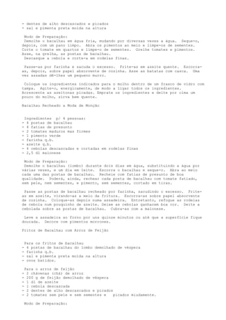 - dentes de alho descascados e picados
- sal e pimenta preta moída na altura

 Modo de Preparação:
 Demolhe o bacalhau em água fria, mudando por diversas vezes a água. Seque-o,
depois, com um pano limpo. Abra os pimentos ao meio e limpe-os de sementes.
Corte o tomate em quartos e limpe-o de sementes. Grelhe tomates e pimentos.
Asse, na grelha, as postas de bacalhau.
 Descasque a cebola e corte-a em rodelas finas.

 Passe-as por farinha e sacuda o excesso. Frite-as em azeite quente. Escorra-
as, depois, sobre papel absorvente de cozinha. Asse as batatas com casca. Uma
vez assadas dê-lhes um pequeno murro.

 Coloque os ingredientes indicados para o molho dentro de um frasco de vidro com
tampa. Agite-o, energicamente, de modo a ligar todos os ingredientes.
Acrescente as azeitonas picadas. Emprate os ingredientes e deite por cima um
pouco do molho, sirva bem quente.

Bacalhau Recheado a Moda de Monção


    Ingredientes p/ 4 pessoas:
-    4 postas de bacalhau
-    4 fatias de presunto
-    2 tomates maduros mas firmes
-    l pimento verde
-    farinha q.b.
-    azeite q.b.
-    4 cebolas descascadas e cortadas em rodelas finas
-    2,5 dl maionese

 Modo de Preparação:
 Demolhe o bacalhau (lombo) durante dois dias em água, substituindo a água por
várias vezes, e um dia em leite. Escorra o bacalhau e seque-o. Abra ao meio
cada uma das postas de bacalhau. Recheie com fatias de presunto de boa
qualidade. Poderá, ainda, rechear cada posta de bacalhau com tomate fatiado,
sem pele, nem sementes, e pimento, sem sementes, cortado em tiras.

 Passe as postas de bacalhau recheado por farinha, sacudindo o excesso. Frite-
as em azeite, virando-as a meio da fritura. Escorra-as sobre papel absorvente
de cozinha. Coloque-as depois numa assadeira. Entretanto, refogue as rodelas
de cebola num pouquinho de azeite. Deixe as cebolas ganharem boa cor. Deite a
cebolada sobre as postas de bacalhau. Cubra-as com a maionese.

 Leve a assadeira ao forno por uns quinze minutos ou até que a superfície fique
dourada. Decore com pimentos morrones.

Fritos de Bacalhau com Arroz de Feijão


    Para os fritos de bacalhau
-    4 postas de bacalhau do lombo demolhado de véspera
-    farinha q.b.
-    sal e pimenta preta moída na altura
-    ovos batidos.

    Para o arroz de feijão
-    2 chávenas (chá) de arroz
-    200 g de feijão demolhado de véspera
-    1 dl de azeite
-    1 cebola descascada
-    2 dentes de alho descascados e picados
-    2 tomates sem pele e sem sementes e    picados miudamente.

    Modo de Preparação:
 