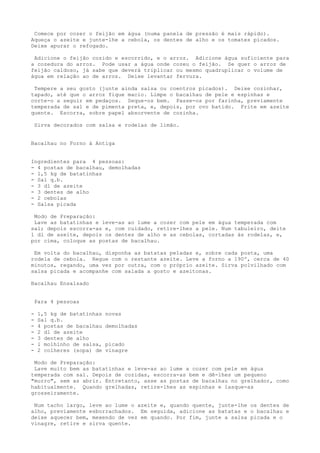 Comece por cozer o feijão em água (numa panela de pressão é mais rápido).
Aqueça o azeite e junte-lhe a cebola, os dentes de alho e os tomates picados.
Deixe apurar o refogado.

 Adicione o feijão cozido e escorrido, e o arroz. Adicione água suficiente para
a cozedura do arroz. Pode usar a água onde cozeu o feijão. Se quer o arroz de
feijão caldoso, já sabe que deverá triplicar ou mesmo quadruplicar o volume de
água em relação ao de arroz. Deixe levantar fervura.

 Tempere a seu gosto (junte ainda salsa ou coentros picados). Deixe cozinhar,
tapado, até que o arroz fique macio. Limpe o bacalhau de pele e espinhas e
corte-o a seguir em pedaços. Seque-os bem. Passe-os por farinha, previamente
temperada de sal e de pimenta preta, e, depois, por ovo batido. Frite em azeite
quente. Escorra, sobre papel absorvente de cozinha.

    Sirva decorados com salsa e rodelas de limão.


Bacalhau no Forno à Antiga


Ingredientes para 4 pessoas:
- 4 postas de bacalhau, demolhadas
- 1,5 kg de batatinhas
- Sal q.b.
- 3 dl de azeite
- 3 dentes de alho
- 2 cebolas
- Salsa picada

 Modo de Preparação:
 Lave as batatinhas e leve-as ao lume a cozer com pele em água temperada com
sal; depois escorra-as e, com cuidado, retire-lhes a pele. Num tabuleiro, deite
1 dl de azeite, depois os dentes de alho e as cebolas, cortadas às rodelas, e,
por cima, coloque as postas de bacalhau.

 Em volta do bacalhau, disponha as batatas peladas e, sobre cada posta, uma
rodela de cebola. Regue com o restante azeite. Leve a forno a 190º, cerca de 40
minutos, regando, uma vez por outra, com o próprio azeite. Sirva polvilhado com
salsa picada e acompanhe com salada a gosto e azeitonas.

Bacalhau Ensalsado


    Para 4 pessoas

-    1,5 kg de batatinhas   novas
-    Sal q.b.
-    4 postas de bacalhau   demolhadas
-    2 dl de azeite
-    3 dentes de alho
-    l molhinho de salsa,   picado
-    2 colheres (sopa) de   vinagre

 Modo de Preparação:
 Lave muito bem as batatinhas e leve-as ao lume a cozer com pele em água
temperada com sal. Depois de cozidas, escorra-as bem e dê-lhes um pequeno
"murro", sem as abrir. Entretanto, asse as postas de bacalhau no grelhador, como
habitualmente. Quando grelhadas, retire-lhes as espinhas e lasque-as
grosseiramente.

 Num tacho largo, leve ao lume o azeite e, quando quente, junte-lhe os dentes de
alho, previamente esborrachados. Em seguida, adicione as batatas e o bacalhau e
deixe aquecer bem, mexendo de vez em quando. Por fim, junte a salsa picada e o
vinagre, retire e sirva quente.
 