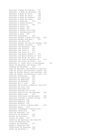 Bacalhau à Moda de Caminha    197
Bacalhau à Moda de Ervedosa 197
Bacalhau à Moda do Porto      198
Bacalhau à Moda do Porto      198
Bacalhau à Moda de Velênca    199
Bacalhau à moda de Viana      200
Bacalhau à Novainho     200
Bacalhau à Padre Antônio      201
Bacalhau à Patalina     202
Bacalhau à Preta 202
Bacalhau à Romeu 203
Bacalhau à Senhor Prior 204
Bacalhau à transmontana 204
Bacalhau à Zefa   205
Bacalhau albardado      206
Bacalhau Assado à Moda Vila Real    206
Bacalhau Assado com Broa      207
Bacalhau com Broa 208
Bacalhau Assado com Pão de Centeio 208
Bacalhau Assado na Brasa      209
Bacalhau com Gengibre   209
Bacalhau com Colorau    210
Bacalhau com leite I    211
Bacalhau com leite II   211
Bacalhau com Molho Branco I   212
Bacalhau com Molho Branco II 212
Bacalhau com Molho de Caril   213
Bacalhau com Purê de Batatas II     213
Bacalhau com Vinho do Porto   214
Bacalhau c/ vinho Porto à Portuguesa      215
Migas de Bacalhau com Poejos 216
Poejada de Bacalhau     216
Sopa de Bacalhau com Batatas e Ovos 217
Sopa de Cardos com Bacalhau Limado 218
Sopa de Feijão Branco com bacalhau 218
Sopa de Tomate com Bacalhau e Ovos 219
Bacalhau Alentejano     220
Bacalhau de Azeitonas   220
Bacalhau de Embarque    221
Bacalhau de Montegil    222
Bacalhau dos 3 ovos     222
Bacalhau em Filetes à Moda do Porto 223
Bacalhau em Fios 223
Bacalhau Enrolado 224
Bacalhau Esfiado em Cru 224
Bacalhau Espiritual com Bechamel    225
Bacalhau Espiritual     226
Bacalhau Gratinado com Maionese     226
Bacalhau Guisado à Lisboa Antiga    227
Bacalhau-Lagosta 228
Bacalhau-Lagosta 228
Bacalhau Minhoto 229
Bacalhau no Forno à Minha Moda      230
Bacalhau Podre    230
Bacalhau “Racheado” à Narcisa 231
Bacalhau Sarsfield      232
Bola de Bacalhau 233
Bolinhos de Bacalhau    234
Buchos de Bacalhau      235
Couves do Lagar   235
Desfeita de Bacalhau com Grão 236
Iscas de Bacalhau 236
Línguas de Bacalhau     237
Migas à Lagareiro 238
Pataniscas de Bacalhau 238
Pudim de Bacalhau I     239
 