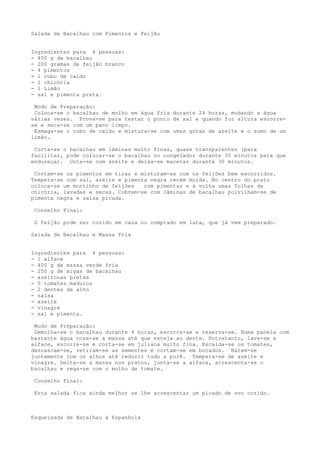 Salada de Bacalhau com Pimentos e Feijão


Ingredientes para 4 pessoas:
- 400 g de bacalhau
- 200 gramas de feijão branco
- 4 pimentos
- l cubo de caldo
- l chicória
- l Limão
- sal e pimenta preta.

 Modo de Preparação:
 Coloca-se o bacalhau de molho em água fria durante 24 horas, mudando a água
várias vezes. Prova-se para testar o ponto de sal e quando for altura escorre-
se e seca-se com um pano limpo.
 Esmaga-se o cubo de caldo e mistura-se com umas gotas de azeite e o sumo de um
limão.

 Corta-se o bacalhau em lâminas muito finas, quase transparentes (para
facilitar, pode colocar-se o bacalhau no congelador durante 30 minutos para que
endureça). Unta-se com azeite e deixa-se macerar durante 30 minutos.

 Cortam-se os pimentos em tiras e misturam-se com os feijões bem escorridos.
Tempera-se com sal, azeite e pimenta negra recém moída. No centro do prato
coloca-se um montinho de feijões   com pimentas e à volta umas folhas de
chicória, lavadas e secas. Cobrem-se com lâminas de bacalhau polvilham-se de
pimenta negra e salsa picada.

 Conselho Final:

 O feijão pode ser cozido em casa ou comprado em lata, que já vem preparado.

Salada de Bacalhau e Massa Fria


Ingredientes para 4 pessoas:
- 1 alface
- 400 g de massa verde fria
- 250 g de migas de bacalhau
- azeitonas pretas
- 5 tomates maduros
- 2 dentes de alho
- salsa
- azeite
- vinagre
- sal e pimenta.

 Modo de Preparação:
 Demolha-se o bacalhau durante 4 horas, escorre-se e reserva-se. Numa panela com
bastante água coze-se a massa até que esteja ao dente. Entretanto, lava-se a
alface, escorre-se e corta-se em juliana muito fina. Escalda-se os tomates,
descascam-se, retiram-se as sementes e cortam-se em bocados. Batem-se
juntamente com os alhos até reduzir tudo a purê. Tempera-se de azeite e
vinagre. Deita-se a massa nos pratos, junta-se a alface, acrescenta-se o
bacalhau e rega-se com o molho de tomate.

 Conselho Final:

 Esta salada fica ainda melhor se lhe acrescentar um picado de ovo cozido.



Esqueixada de Bacalhau à Espanhola
 