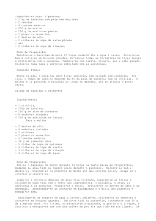 Ingredientes para 4 pessoas:
- l kg de bacalhau sem pele nem espinhas
- 2 cebolas
- 4 tomates maduros
- 250 g de azeite
- 100 g de azeitonas pretas
- 2 pimentos vermelhos
- 2 dentes de alho
- 2 colheres de sopa de salsa picada
- sal
- 2 colheres de sopa de vinagre.

 Modo de Preparação:
 Demolha-se o bacalhau durante 12 horas mudando-lhe a água 2 vezes. Escorre-se
bem e corta-se em bocados grandes. Cortam-se todas as hortaliças em tiras largas
e misturam-se com o bacalhau. Tempera-se com azeite, vinagre, sal e alho picado.
Coloca-se numa taça e serve-se enfeitado com as azeitonas.

    Conselho Final:

 Nesta salada, o bacalhau deve ficar saboroso, nem salgado nem insípido. Por
isso, o tempo de demolho depende muito da peça de bacalhau que se utilizar. O
melhor é ir provando o bacalhau ao longo do demolho, até se atingir o ponto
certo.

Salada de Bacalhau à Primavera


    Ingredientes:

-    l chicória,
-    100g de bacalhau
-    100 g de atum de conserva
-    8 anchovas salgadas
-    150 g de azeitonas se Caroço.
          Para o molho:

-    2 dentes de alho
-    4 amêndoas tostadas
-    2 anchovas
-    2 pimentos vermelhos
-    4 tomates maduros
-    30 g de pimentão doce
-    l colher de sopa de maionese
-    6 colheres de sopa de azeite
-    3 colheres de sopa de vinagre
-    4 colheres de sopa de água.


 Modo de Preparação:
 Põe-se o bacalhau de molho durante 24 horas na parte baixa do frigorífico,
mudando de água três ou quatro vezes durante o processo. Escorre-se bem e
desfia-se. Colocam-se os pimentos de molho até que estejam moles. Raspa-se o
interior e reserva-se.

 Limpa-se a chicória debaixo de água fria corrente, separam-se as folhas e
colocam-se numa taça com o resto dos ingredientes: o bacalhau, o atum, as
azeitonas e as anchovas. Prepara-se o molho. Tritura-se os dentes de alho e as
amêndoas. Acrescenta-se as anchovas em bocadinhos e o miolo dos pimentos e
esmaga-se bem.

  Escaldam-se os tomates em água a ferver, pelam-se, retiram-se as sementes e
cortam-se em bocados grandes. Deita-se tudo no passevite, juntamente com 30 g
de pimentão doce. Por último, acrescenta-se a maionese, o azeite e o vinagre, e
continua a esmagar-se bem com uma colher de pau até que tudo esteja ligado. Se
 
