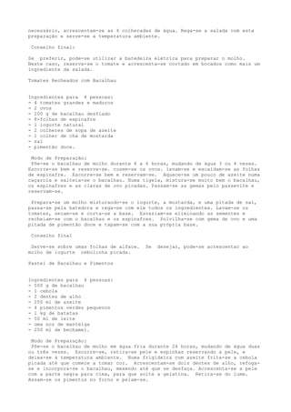 necessário, acrescentam-se as 4 colheradas de água. Rega-se a salada com esta
preparação e serve-se a temperatura ambiente.

 Conselho final:

Se preferir, pode-se utilizar a batedeira elétrica para preparar o molho.
Neste caso, reserva-se o tomate e acrescenta-se cortado em bocados como mais um
ingrediente da salada.

Tomates Recheados com Bacalhau


Ingredientes para 4 pessoas:
- 4 tomates grandes e maduros
- 2 ovos
- 200 g de bacalhau desfiado
- 8-folhas de espinafre
- l iogurte natural
- 2 colheres de sopa de azeite
- 1 colher de chá de mostarda
- sal
- pimentão doce.

 Modo de Preparação:
 Põe-se o bacalhau de molho durante 4 a 6 horas, mudando de água 3 ou 4 vezes.
Escorre-se bem e reserva-se. cosem-se os ovos. lavam-se e escaldam-se as folhas
de espinafre. Escorre-se bem e reservam-se. Aquece-se um pouco de azeite numa
caçarola e salteia-se o bacalhau. Numa tigela, mistura-se muito bem o bacalhau,
os espinafres e as claras de ovo picadas. Passam-se as gemas pelo passevite e
reservam-se.

 Prepara-se um molho misturando-se o iogurte, a mostarda, e uma pitada de sal,
passa-se pela batedora e rega-se com ele todos os ingredientes. Lavam-se os
tomates, secam-se e corta-se a base. Esvaziam-se eliminando as sementes e
recheiam-se com o bacalhau e os espinafres. Polvilha-se com gema de ovo e uma
pitada de pimentão doce e tapam-se com a sua própria base.

 Conselho final

 Serve-se sobre umas folhas de alface.   Se   desejar, pode-se acrescentar ao
molho de iogurte cebolinha picada.

Pastel de Bacalhau e Pimentos


Ingredientes para 4 pessoas:
- 500 g de bacalhau
- l cebola
- 2 dentes de alho
- 250 ml de azeite
- 4 pimentos verdes pequenos
- l kg de batatas
- 50 ml de leite
- uma noz de manteiga
- 250 ml de bechamel.

 Modo de Preparação:
 Põe-se o bacalhau de molho em água fria durante 24 horas, mudando de água duas
ou três vezes. Escorre-se, retira-se pele e espinhas reservando a pele, e
deixa-se à temperatura ambiente. Numa frigideira com azeite frita-se a cebola
picada até que comece a tomar cor. Acrescentam-se dois dentes de alho, refoga-
se e incorpora-se o bacalhau, mexendo até que se desfaça. Acrescenta-se a pele
com a parte negra para cima, para que solte a gelatina. Retira-se do lume.
Assam-se os pimentos no forno e pelam-se.
 