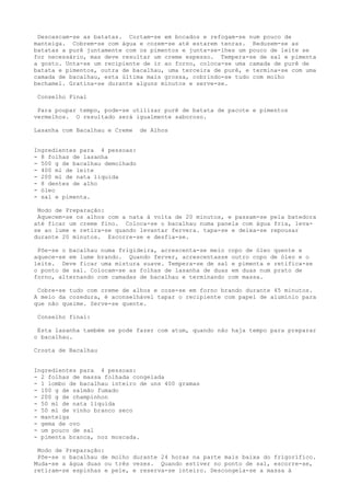 Descascam-se as batatas. Cortam-se em bocados e refogam-se num pouco de
manteiga. Cobrem-se com água e cozem-se até estarem tenras. Reduzem-se as
batatas a purê juntamente com os pimentos e junta-se-lhes um pouco de leite se
for necessário, mas deve resultar um creme espesso. Tempera-se de sal e pimenta
a gosto. Unta-se um recipiente de ir ao forno, coloca-se uma camada de purê de
batata e pimentos, outra de bacalhau, uma terceira de purê, e termina-se com uma
camada de bacalhau, esta última mais grossa, cobrindo-se tudo com molho
bechamel. Gratina-se durante alguns minutos e serve-se.

 Conselho Final

 Para poupar tempo, pode-se utilizar purê de batata de pacote e pimentos
vermelhos. O resultado será igualmente saboroso.

Lasanha com Bacalhau e Creme    de Alhos


Ingredientes para 4 pessoas:
- 8 folhas de lasanha
- 500 g de bacalhau demolhado
- 400 ml de leite
- 200 ml de nata liquida
- 8 dentes de alho
- óleo
- sal e pimenta.

 Modo de Preparação:
 Aquecem-se os alhos com a nata à volta de 20 minutos, e passam-se pela batedora
até ficar um creme fino. Coloca-se o bacalhau numa panela com água fria, leva-
se ao lume e retira-se quando levantar fervera. tapa-se e deixa-se repousar
durante 20 minutos. Escorre-se e desfia-se.

 Põe-se o bacalhau numa frigideira, acrescenta-se meio copo de óleo quente e
aquece-se em lume brando. Quando ferver, acrescentasse outro copo de óleo e o
leite. Deve ficar uma mistura suave. Tempera-se de sal e pimenta e retifica-se
o ponto de sal. Colocam-se as folhas de lasanha de duas em duas num prato de
forno, alternando com camadas de bacalhau e terminando com massa.

 Cobre-se tudo com creme de alhos e coze-se em forno brando durante 45 minutos.
A meio da cozedura, é aconselhável tapar o recipiente com papel de alumínio para
que não queime. Serve-se quente.

 Conselho final:

 Esta lasanha também se pode fazer com atum, quando não haja tempo para preparar
o bacalhau.

Crosta de Bacalhau


Ingredientes para 4 pessoas:
- 2 folhas de massa folhada congelada
- 1 lombo de bacalhau inteiro de uns 400 gramas
- 100 g de salmão fumado
- 200 g de champinhon
- 50 ml de nata líquida
- 50 ml de vinho branco seco
- manteiga
- gema de ovo
- um pouco de sal
- pimenta branca, noz moscada.

 Modo de Preparação:
 Põe-se o bacalhau de molho durante 24 horas na parte mais baixa do frigorífico.
Muda-se a água duas ou três vezes. Quando estiver no ponto de sal, escorre-se,
retiram-se espinhas e pele, e reserva-se inteiro. Descongela-se a massa à
 