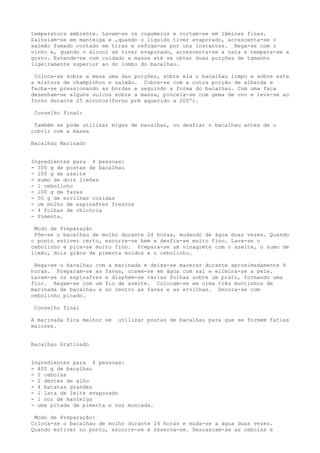 temperatura ambiente. Lavam-se os cogumelos e cortam-se em lâminas finas.
Salteiam-se em manteiga e ,quando o líquido tiver evaporado, acrescenta-se o
salmão fumado cortado em tiras e refoga-se por uns instantes. Rega-se com o
vinho e, quando o álcool se tiver evaporado, acrescenta-se a nata e tempera-se a
gosto. Estende-se com cuidado a massa até se obter duas porções de tamanho
ligeiramente superior ao do lombo do bacalhau.

 Coloca-se sobre a mesa uma das porções, sobre ela o bacalhau limpo e sobre este
a mistura de champinhon e salmão. Cobre-se com a outra porção de albarda e
fecha-se pressionando as bordas e seguindo a forma do bacalhau. Com uma faca
desenham-se alguns sulcos sobre a massa, pincela-se com gema de ovo e leva-se ao
forno durante 25 minutos(forno pré aquecido a 200º).

 Conselho Final:

 Também se pode utilizar migas de bacalhau, ou desfiar o bacalhau antes de o
cobrir com a massa

Bacalhau Marinado


Ingredientes para 4 pessoas:
- 300 g de postas de bacalhau
- l00 g de azeite
- sumo de dois limões
- 1 cebolinho
- 100 g de favas
- 50 g de ervilhas cozidas
- um molho de espinafres frescos
- 4 folhas de chicória
- Pimenta.

 Modo de Preparação
 Põe-se o bacalhau de molho durante 24 horas, mudando de água duas vezes. Quando
o ponto estiver certo, escorre-se bem e desfia-se muito fino. Lava-se o
cebolinho e pica-se muito fino. Prepara-se um vinagrete com o azeite, o sumo de
limão, dois grãos de pimenta moídos e o cebolinho.

 Rega-se o bacalhau com a marinada e deixa-se macerar durante aproximadamente 4
horas. Preparam-se as favas, cozem-se em água com sal e elimina-se a pele.
Lavam-se os espinafres e dispõem-se várias folhas sobre um prato, formando uma
flor. Regam-se com um fio de azeite. Colocam-se em cima três montinhos de
marinada de bacalhau e no centro as favas e as ervilhas. Decora-se com
cebolinho picado.

 Conselho final

A marinada fica melhor se   utilizar postas de bacalhau para que se formem fatias
maiores.


Bacalhau Gratinado


Ingredientes para 4 pessoas:
- 400 g de bacalhau
- 2 cebolas
- 2 dentes de alho
- 4 batatas grandes
- l lata de leite evaporado
- l noz de manteiga
- uma pitada de pimenta e noz moscada.

 Modo de Preparação:
Coloca-se o bacalhau de molho durante 24 horas e muda-se a água duas vezes.
Quando estiver no ponto, escorre-se e reserva-se. Descascam-se as cebolas e
 