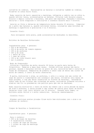 cortam-se às rodelas. Descascam-se as batatas e cortam-se também às rodelas.
Picam-se os alhos muito finos.

 Numa caçarola de barro aquece-se a manteiga, refoga-se a cebola com os alhos e,
quando estiver tenra, acrescentam-se as batatas. Frita-se tudo durante alguns
minutos e depois junta-se o bacalhau, sem pele nem espinhas. Passados 5 minutos,
deita-se o leite evaporado e continua-se a cozedura durante mais 5 minutos.

 Leva-se ao forno e deixa-se em temperatura baixa durante 25 minutos. Comprova-
se o ponto das batatas e, quando estiverem tenras, colocam-se umas bolinhas de
manteiga à superfície e gratina-se 3 ou 4 minutos.

    Conselho final:

     Para enriquecer este prato, pode acrescentar-se berbigões ou mexilhões.


Bolinhos de Bacalhau Encharcados


Ingredientes para 4 pessoas:
- 220 g de bacalhau
- 250 g de molho de tomate espesso
- l00 g de anchovas
- 100 g de atum
- l dente de alho
- l ramo de salsa
- 100 g de vinho branco seco
- sal e pimenta

 Modo de Preparação:
 Coloca-se o bacalhau de molho durante 24 horas na parte mais baixa do
frigorífico. Muda-se a água duas vezes. Convém utilizar postas não muito
grossas. Quando o bacalhau estiver no ponto de sal, escorre-se bem e corta-se em
forma de retângulos. Tempera-se de pimenta e sobre cada um deles uma colher de
molho de tomate. O resto do molho reserva-se.

 À parte, mistura-se o atum, as anchovas, o alho e a salsa com uma colher de
sopa de azeite e trabalham-se até conseguir uma massa. Divide-se esta massa em
duas porções, e com uma delas recheia-se os filetes de bacalhau. Estende-se
sobre cada um dos filetes uma colherada de massa, enrolam-se formando bolinhos e
atam-se com fio ou prendem-se com palitos para que não se desfaçam.

Numa caçarola mistura-se o resto do molho de tomate com a outra metade da massa
de atum e anchovas, a salsa picada e uma colher de azeite para fazer um molho.
Deixa-se cozer tudo junto durante uns 25 minutos. Passado este tempo, os
bolinhos estão feitos e o molho reduziu-se. Serve-se imediatamente.

    Conselho Final:

 Algumas azeitonas pretas picadas ficam muito bem misturadas com o atum e as
anchovas do recheio.



Crepes de Bacalhau e Carabineiros


Ingredientes para     4 pessoas:

    Para o recheio:
-    200 g de migas de bacalhau
-    8 carabineiros cozidos
-    l colher de sopa de farinha
-    l colher de sopa de manteiga
-    leite
 