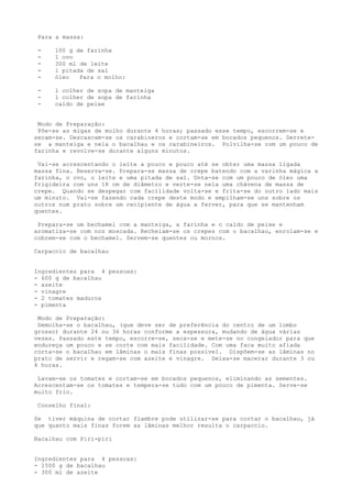 Para a massa:

 -   100 g de farinha
 -   1 ovo
 -   300 ml de leite
 -   l pitada de sal
 -   óleo   Para o molho:

 -   l colher de sopa de manteiga
 -   l colher de sopa de farinha
 -   caldo de peixe


 Modo de Preparação:
 Põe-se as migas de molho durante 4 horas; passado esse tempo, escorrem-se e
secam-se. Descascam-se os carabineros e cortam-se em bocados pequenos. Derrete-
se a manteiga e nela o bacalhau e os carabineiros. Polvilha-se com um pouco de
farinha e revolve-se durante alguns minutos.

 Vai-se acrescentando o leite a pouco e pouco até se obter uma massa ligada
massa fina. Reserva-se. Prepara-se massa de crepe batendo com a varinha mágica a
farinha, o ovo, o leite e uma pitada de sal. Unta-se com um pouco de óleo uma
frigideira com uns 18 cm de diâmetro e verte-se nela uma chávena de massa de
crepe. Quando se despegar com facilidade volta-se e frita-se do outro lado mais
um minuto. Vai-se fazendo cada crepe deste modo e empilham-se uns sobre os
outros num prato sobre um recipiente de água a ferver, para que se mantenham
quentes.

 Prepara-se um bechamel com a manteiga, a farinha e o caldo de peixe e
aromatiza-se com noz moscada. Recheiam-se os crepes com o bacalhau, enrolam-se e
cobrem-se com o bechamel. Servem-se quentes ou mornos.

Carpaccio de bacalhau


Ingredientes para 4 pessoas:
- 600 g de bacalhau
- azeite
- vinagre
- 2 tomates maduros
- pimenta

 Modo de Preparação:
 Demolha-se o bacalhau, (que deve ser de preferência do centro de um lombo
grosso) durante 24 ou 36 horas conforme a espessura, mudando de água várias
vezes. Passado este tempo, escorre-se, seca-se e mete-se no congelador para que
endureça um pouco e se corte com mais facilidade. Com uma faca muito afiada
corta-se o bacalhau em lâminas o mais finas possível. Dispõem-se as lâminas no
prato de servir e regam-se com azeite e vinagre. Deixa-se macerar durante 3 ou
4 horas.

 Lavam-se os tomates e cortam-se em bocados pequenos, eliminando as sementes.
Acrescentam-se os tomates e tempera-se tudo com um pouco de pimenta. Serve-se
muito frio.

 Conselho final:

Se tiver máquina de cortar fiambre pode utilizar-se para cortar o bacalhau, já
que quanto mais finas forem as lâminas melhor resulta o carpaccio.

Bacalhau com Piri-piri


Ingredientes para 4 pessoas:
- 1500 g de bacalhau
- 300 ml de azeite
 