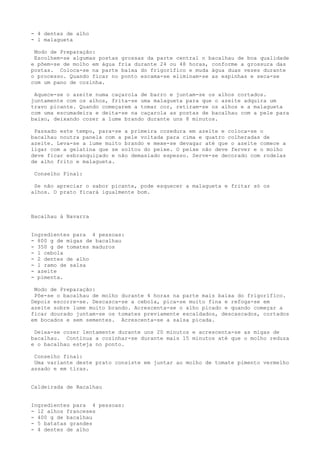 - 4 dentes de alho
- l malagueta

 Modo de Preparação:
 Escolhem-se algumas postas grossas da parte central n bacalhau de boa qualidade
e põem-se de molho em água fria durante 24 ou 48 horas, conforme a grossura das
postas. Coloca-se na parte baixa do frigorífico e muda água duas vezes durante
o processo. Quando ficar no ponto escama-se eliminam-se as espinhas e seca-se
com um pano de cozinha.

 Aquece-se o azeite numa caçarola de barro e juntam-se os alhos cortados.
juntamente com os alhos, frita-se uma malagueta para que o azeite adquira um
travo picante. Quando começarem a tomar cor, retiram-se os alhos e a malagueta
com uma escumadeira e deita-se na caçarola as postas de bacalhau com a pele para
baixo, deixando cozer a lume brando durante uns 8 minutos.

 Passado este tempo, para-se a primeira cozedura em azeite e coloca-se o
bacalhau noutra panela com a pele voltada para cima e quatro colheradas de
azeite. Leva-se a lume muito brando e mexe-se devagar até que o azeite comece a
ligar com a gelatina que se soltou do peixe. O peixe não deve ferver e o molho
deve ficar esbranquiçado e não demasiado espesso. Serve-se decorado com rodelas
de alho frito e malagueta.

 Conselho Final:

 Se não apreciar o sabor picante, pode esquecer a malagueta e fritar só os
alhos. O prato ficará igualmente bom.



Bacalhau à Navarra


Ingredientes para 4 pessoas:
- 800 g de migas de bacalhau
- 350 g de tomates maduros
- l cebola
- 2 dentes de alho
- l ramo de salsa
- azeite
- pimenta.

 Modo de Preparação:
 Põe-se o bacalhau de molho durante 4 horas na parte mais baixa do frigorífico.
Depois escorre-se. Descasca-se a cebola, pica-se muito fina e refoga-se em
azeite sobre lume muito brando. Acrescenta-se o alho picado e quando começar a
ficar dourado juntam-se os tomates previamente escaldados, descascados, cortados
em bocados e sem sementes. Acrescenta-se a salsa picada.

 Deixa-se cozer lentamente durante uns 20 minutos e acrescenta-se as migas de
bacalhau. Continua a cozinhar-se durante mais 15 minutos até que o molho reduza
e o bacalhau esteja no ponto.

 Conselho final:
 Uma variante deste prato consiste em juntar ao molho de tomate pimento vermelho
assado e em tiras.


Caldeirada de Bacalhau


Ingredientes para 4 pessoas:
- 12 alhos franceses
- 400 g de bacalhau
- 5 batatas grandes
- 4 dentes de alho
 