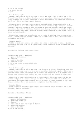 - 150 ml de azeite
- um pouco de sal
- água.

 Modo de Preparação:
 Põe-se o bacalhau de molho durante 24 horas em água fria, na parte baixa do
frigorífico. Muda-se a água. Elimina-se e as espinhas e seca-se bem com pano
limpo ou papel de cozinha. Lavam-se os alhos franceses e cortam-se em pedaços de
uns 5 cm. Só se utiliza a parte branca.

 Descascam-se as batatas e cortam-se em quadradinhos. Numa panela põe-se a
cozer as batatas e os alhos franceses em litro e meio de água salgada. Quando
começar a ferver, juntam-se duas colheres de sopa de azeite e deixa-se ferver
suavemente durante 20 minutos. Passado este tempo, retira-se a panela do lume e
acrescenta-se o bacalhau. Move-se a panela energicamente várias vezes e volta a
cozer em lume brando.

 Entretanto, prepara-se um refogado com o resto do azeite, onde se douram os
alhos. Quando estiver pronto, retira-se a caldeirada do lume, deita-se nela o
refogado e serve-se.

 Conselho Final:
 Também se pode acrescentar um raminho de salsa ao refogado de alho. Quanto à
quantidade de água, ela não é importante, o que interessa é que as verduras quem
cobertas.


Bacalhau de Cebolada com Vinho Branco


Ingredientes para 4 pessoas:
- 8 postas de bacalhau
- 4 cebolas
- 4 dentes de alho
- l ramo de salsa
- 100 ml de vinho branco muito seco
- azeite

 Modo de Preparação:
 Põe-se o bacalhau de molho em água fria durante 24 horas, mudando de água duas
vezes. Escorre-se, seca-se e tira-se as espinhas, deixando a pele. Picam-se as
cebolas muito finas juntamente com a salsa e os dentes de alho e põe-se tudo a
dourar numa caçarola com azeite, em lume brando, até que comece a tomar cor.

 Aumenta-se o lume e acrescenta-se o vinho branco. Deixa-se cozer até que se
reduza o líquido e a cebola esteja bem tenra. Junta-se então as talhadas de
bacalhau e deixa-se cozer durante uns 15 minutos, o tempo necessário para que
fiquem prontas. Serve-se quente no recipiente onde foi feito.

 Conselho Final:
 Podem passar-se as postas por farinha dourá-las um pouco em azeite antes de
incorporá-las na caçarola.


Guisado de Bacalhau à Aragão


Ingredientes para 4 pessoas:
- 5 postas de bacalhau
- 4 pimentos vermelhos
- l cebola
- 4 colheres de sopa de polpa de tomate
- 4 pimentos morrones
- 4 dentes de alho
- 400 ml de azeite
 