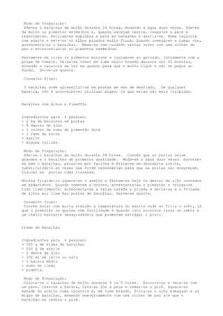 Modo de Preparação:
 Põe-se o bacalhau de molho durante 24 horas, mudando a água duas vezes. Põe-se
de molho os pimentos vermelhos e, quando estejam tenros, raspa-se a pele e
reservam-se. Retiram-se espinhas e pele ao bacalhau e desfia-se. Numa caçarola
com azeite e mete-se os alhos picados muito finos. Quando começarem a tomar cor,
acrescenta-se o bacalhau. Mexe-se com cuidado várias vezes com uma colher de
pau e acrescentam-se os pimentos vermelhos.

Partem-se em tiras os pimentos morrone e juntam-se ao guisado, juntamente com a
polpa de tomate. Deixa-se cozer em lume muito brando durante uns 20 minutos,
movendo a caçarola de vez em quando para que o molho ligue e não se pegue ao
fundo. Serve-se quente.

 Conselho Final:

 O bacalhau pode apresentar-se em postas em vez de desfiado. De qualquer
maneira, não é aconselhável utilizar migas, já que estas são mais insípidas.


Bacalhau com Alhos e Pimentão


Ingredientes para 4 pessoas:
- l kg de bacalhau em postas
- 8 dentes de alho
- l colher de sopa de pimentão doce
- l ramo de salsa
- azeite
- alguma farinha.

 Modo de Preparação:
 Põe-se o bacalhau de molho durante 24 horas. Convém que as postas sejam
grandes e o bacalhau de primeira qualidade. Muda-se a água duas vezes. Escorre-
se bem o bacalhau, passa-se por farinha e frita-se em abundante azeite,
substituindo-o as vezes que forem necessárias para que as postas não enegreçam.
Colocar as postas numa travessa.

Noutra frigideira aquece-se o azeite e fritam-se nele os dentes de alho cortados
em pedacinhos. Quando comecem a dourar, acrescenta-se o pimentão e refoga-se
tudo ligeiramente. Acrescenta-se a salsa lavada e picada e deita-se e a fritada
de alhos por cima das postas de bacalhau. Serve-se quente.

 Conselho final:
 Convém estar com muita atenção à temperatura do azeite onde se frita o alho, já
que o pimentão se queima com facilidade e quando isto acontece larga um sabor e
um cheiro bastante desagradáveis que poderiam estragar o prato.


Creme de Bacalhau


Ingredientes para 4 pessoas:
- 500 g de migas de bacalhau
- 250 g de azeite
- l dente de alho
- 100 ml de leite ou nata
- l batata média
- sumo de limão
- pimenta.

 Modo de Preparação:
 Coloca-se o bacalhau de molho durante 4 ou 5 horas. Escorre-se e seca-se com
um pano. Coze-se a batata, tira-se lhe a pele e reduz-se a purê. Aquece-se
metade do azeite numa caçarola e, em lume brando, frita-se o alho esmagado e as
migas de bacalhau, mexendo energicamente com uma colher de pau até que o
bacalhau se reduza a purê.
 