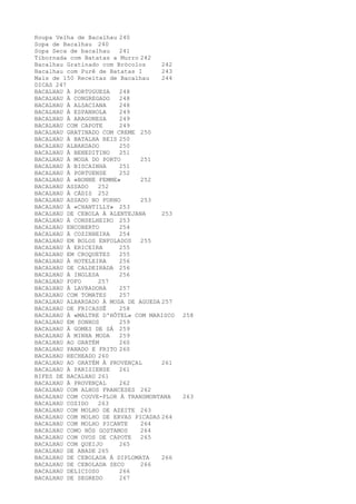 Roupa Velha de Bacalhau 240
Sopa de Bacalhau 240
Sopa Seca de bacalhau   241
Tibornada com Batatas a Murro 242
Bacalhau Gratinado com Brócolos     242
Bacalhau com Purê de Batatas I      243
Mais de 150 Receitas de Bacalhau    244
DICAS 247
BACALHAU À PORTUGUESA   248
BACALHAU À CONGREGADO   248
BACALHAU À ALSACIANA    248
BACALHAU À ESPANHOLA    249
BACALHAU À ARAGONESA    249
BACALHAU COM CAPOTE     249
BACALHAU GRATINADO COM CREME 250
BACALHAU À BATALHA REIS 250
BACALHAU ALBARDADO      250
BACALHAU À BENEDITINO   251
BACALHAU À MODA DO PORTO      251
BACALHAU À BISCAINHA    251
BACALHAU À PORTUENSE    252
BACALHAU À «BONNE FEMME»      252
BACALHAU ASSADO   252
BACALHAU À CÁDIS 252
BACALHAU ASSADO NO FORNO      253
BACALHAU À «CHANTILLY» 253
BACALHAU DE CEBOLA À ALENTEJANA     253
BACALHAU À CONSELHEIRO 253
BACALHAU ENCOBERTO      254
BACALHAU À COZINHEIRA   254
BACALHAU EM BOLOS ENFOLADOS   255
BACALHAU À ERICEIRA     255
BACALHAU EM CROQUETES   255
BACALHAU À HOTELEIRA    256
BACALHAU DE CALDEIRADA 256
BACALHAU À INGLESA      256
BACALHAU FOFO     257
BACALHAU À LAVRADORA    257
BACALHAU COM TOMATES    257
BACALHAU ALBARDADO À MODA DE AGUEDA 257
BACALHAU DE FRICASSÊ    258
BACALHAU À «MALTRE D'HÔTEL» COM MARISCO   258
BACALHAU EM SONHOS      259
BACALHAU À GOMES DE SÁ 259
BACALHAU À MINHA MODA   259
BACALHAU AO GRATÉM      260
BACALHAU PANADO E FRITO 260
BACALHAU RECHEADO 260
BACALHAU AO GRATÉM À PROVENÇAL      261
BACALHAU À PARISIENSE   261
BIFES DE BACALHAU 261
BACALHAU À PROVENÇAL    262
BACALHAU COM ALHOS FRANCESES 262
BACALHAU COM COUVE-FLOR À TRANSMONTANA    263
BACALHAU COZIDO   263
BACALHAU COM MOLHO DE AZEITE 263
BACALHAU COM MOLHO DE ERVAS PICADAS 264
BACALHAU COM MOLHO PICANTE    264
BACALHAU COMO NÓS GOSTAMOS    264
BACALHAU COM OVOS DE CAPOTE   265
BACALHAU COM QUEIJO     265
BACALHAU DE ABADE 265
BACALHAU DE CEBOLADA À DIPLOMATA    266
BACALHAU DE CEBOLADA SECO     266
BACALHAU DELICIOSO      266
BACALHAU DE SEGREDO     267
 