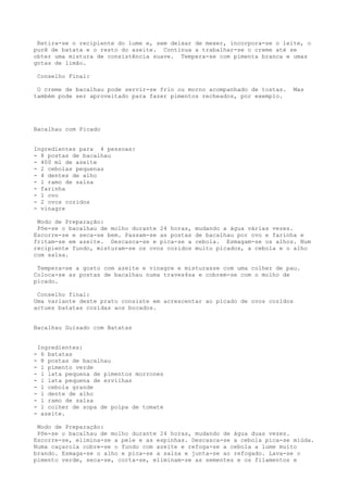 Retira-se o recipiente do lume e, sem deixar de mexer, incorpora-se o leite, o
purê de batata e o resto do azeite. Continua a trabalhar-se o creme até se
obter uma mistura de consistência suave. Tempera-se com pimenta branca e umas
gotas de limão.

    Conselho Final:

 O creme de bacalhau pode servir-se frio ou morno acompanhado de tostas.     Mas
também pode ser aproveitado para fazer pimentos recheados, por exemplo.




Bacalhau com Picado


Ingredientes para 4 pessoas:
- 8 postas de bacalhau
- 400 ml de azeite
- 2 cebolas pequenas
- 4 dentes de alho
- l ramo de salsa
- farinha
- l ovo
- 2 ovos cozidos
- vinagre

 Modo de Preparação:
 Põe-se o bacalhau de molho durante 24 horas,   mudando a água várias vezes.
Escorre-se e seca-se bem. Passam-se as postas   de bacalhau por ovo e farinha e
fritam-se em azeite. Descasca-se e pica-se a    cebola. Esmagam-se os alhos. Num
recipiente fundo, misturam-se os ovos cozidos   muito picados, a cebola e o alho
com salsa.

 Tempera-se a gosto com azeite e vinagre e misturasse com uma colher de pau.
Coloca-se as postas de bacalhau numa traves4sa e cobrem-se com o molho de
picado.

 Conselho final:
Uma variante deste prato consiste em acrescentar ao picado de ovos cozidos
actues batatas cozidas aos bocados.


Bacalhau Guisado com Batatas


    Ingredientes:
-    6 batatas
-    8 postas de bacalhau
-    l pimento verde
-    l lata pequena de pimentos morrones
-    l lata pequena de ervilhas
-    l cebola grande
-    l dente de alho
-    l ramo de salsa
-    l colher de sopa de polpa de tomate
-    azeite.

 Modo de Preparação:
 Põe-se o bacalhau de molho durante 24 horas, mudando de água duas vezes.
Escorre-se, elimina-se a pele e as espinhas. Descasca-se a cebola pica-se miúda.
Numa caçarola cobre-se o fundo com azeite e refoga-se a cebola a lume muito
brando. Esmaga-se o alho e pica-se a salsa e junta-se ao refogado. Lava-se o
pimento verde, seca-se, corta-se, eliminam-se as sementes e os filamentos e
 